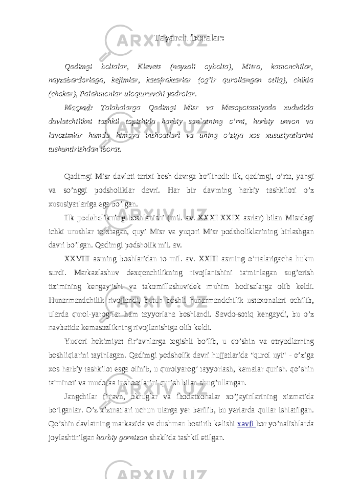 Tayanch iboralar: Qadimgi boltalar, Klevets (nayzali oybolta), Mitra, kamonchilar, nayzabardorlaga, kejimlar, katafraktarlar (og’ir qurollangan otliq), chikia (chokar), Palahmonlar-uloqturuvchi yadrolar. Maqsad: Talabalarga Qadimgi Misr va Mesopotamiyada xududida davlatchilikni tashkil topishida harbiy san`atning o’rni, harbiy unvon va lavozimlar hamda himoya inshoatlari va uning o’ziga xos xususiyatlarini tushuntirishdan iborat. Qadimgi Misr davlati tarixi besh davrga bo’linadi: ilk, qadimgi, o’rta, yangi va so’nggi podsholiklar davri. Har bir davrning harbiy tashkiloti o’z xususiyatlariga ega bo’lgan. Ilk podsholikning boshlanishi (mil. av. XXXI-XXIX asrlar) bilan Misrdagi ichki urushlar to’xtagan, quyi Misr va yuqori Misr podsholiklarining birlashgan davri bo’lgan. Qadimgi podsholik mil. av. XXVIII asrning boshlaridan to mil. av. XXIII asrning o’rtalarigacha hukm surdi. Markazlashuv dexqonchilikning rivojlanishini ta&#39;minlagan sug’orish tizimining kengay&#39;ishi va takomillashuvidek muhim hodisalarga olib keldi. Hunarmandchilik rivojlandi, butun boshli hunarmandchilik ustaxonalari ochilib, ularda qurol-yarog’lar ham tayyorlana boshlandi. Savdo-sotiq kengaydi, bu o’z navbatida kemasozlikning rivojlanishiga olib keldi. Yuqori hokimiyat fir’avnlarga tegishli bo’lib, u qo’shin va otryadlarning boshliqlarini tayinlagan. Qadimgi podsholik davri hujjatlarida &#34;qurol uyi&#34; - o’ziga xos harbiy tashkilot esga olinib, u qurolyarog’ tayyorlash, kemalar qurish. qo’shin ta&#39;minoti va mudofaa inshootlarini qurish bilan shug’ullangan. Jangchilar fir&#39;avn, okruglar va ibodatxonalar xo’jayinlarining xizmatida bo’lganlar. O’z xiztnatlari uchun ularga yer berilib, bu yerlarda qullar ishlatilgan. Qo’shin davlatning markazida va dushman bostirib kelishi xavfi bor yo’nalishlarda joylashtirilgan harbiy garnizon shaklida tashkil etilgan. 