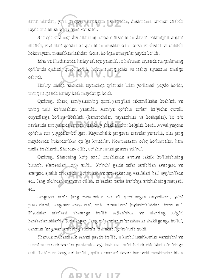 san&#39;at ulardan, ya&#39;ni jangovar harakatlar usullaridan, dushmanni tor-mor etishda foydalana bilish kerakligini ko’rsatdi. Sharqda qadimgi davlatlarning barpo etilishi bilan davlat hokimiyati organi sifatida, vazifalari qo’shni xalqlar bilan urushlar olib borish va davlat ichkarisida hokirniyatni mustahkamlashdan iborat bo’lgan armiyalar paydo bo’ldi. Misr va Hindistonda harbiy tabaqa yaratilib, u hukumat tepasida turganlarning qo’llarida qudratli qurol bo’lib, hukumatning ichki va tashqi siyosatini amalga oshirdi. Harbiy tabaqa ishonchli tayanchga aylanishi bilan yo’llanish paydo bo’ldi, uning natijasida harbiy kasb maydonga keldi. Qadimgi Sharq armiyalarining qurol-yarog’lari takomillasha boshladi va uning turli ko’rinishlari yaratildi. Armiya qo’shin turlari bo’yicha qurolli otryadlarga bo’lina boshladi (kamonchilar, nayzachilar va boshqalar), bu o’z navbatida armiyalarda birinchi tashkiliy shakllanishni belgilab berdi. Avval yagona qo’shin turi piyodalar bo’lgan. Keyinchalik jangovar aravalar yaratilib, ular jang maydonida hukmdorlikni qo’lga kiritdilar. Nomuntazam otliq bo’linmalari ham tuzila boshlandi. Shunday qilib, qo’shin turlariga asos solindi. Qadimgi Sharqning ko’p sonli urushlarida armiya taktik bo’linishining birinchi elementlari joriy etildi. Birinchi galda safar tartibidan avangard va arergard ajralib chiqarildi. Qo’riqlash va razvedkaning vazifalari hali uyg’unlikda edi. Jang oldindan manyovr qilish, to’satdan zarba berishga erishishning maqsadi edi. Jangovar tartib jang maydonida har xil qurollangan otryadlarni, ya&#39;ni piyodalarni, jangovar aravalarni, otliq otryadlarni joylashtirishdan iborat edi. Piyodalar taktikasi sherenga bo’lib saflanishda va ularning to’g’ri harakatlanishlarida ifodalangan. Jang ro’paradan to’qnashuvlar shakliga ega bo’ldi, qanotlar jangovar tartibning kuchsiz joyi ekanligi ko’rinib qoldi. Sharqda muhandislik san&#39;ati paydo bo’lib, u kuchli istehkomlar yaratishni va ularni murakkab texnika yordamida egallash usullarini ishlab chiqishni o’z ichiga oldi. Lahimlar keng qo’llanildi, qal&#39;a devorlari devor buzuvchi mashinalar bilan 