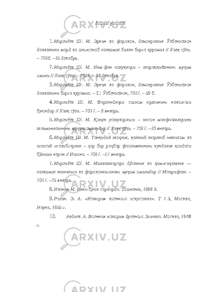 Adabiyotlar: 1. Мирзиёев Ш . М . Эркин ва фаровон , демократик Ўзбекистон давлатини мард ва олижаноб халқимиз билан бирга қурамиз // Халқ сўзи . – 2016. –15 декабрь . 2. Мирзиёев Ш . М . Илм - фан ютуқлари – тараққиётнинг муҳим омили // Халқ сўзи . – 2016. – 31 декабрь . 3. Мирзиёев Ш . М . Эркин ва фаровон , демократик Ўзбекистон давлатини бирга қурамиз . – Т .: Ўзбекистон , 2017. – 59 б . 4. Мирзиёев Ш . М . Фарзандлари соғлом юртининг келажаги буюкдир // Халқ сўзи . – 2017. – 6 январь . 5. Мирзиёев Ш . М . Қонун устуворлиги – инсон манфаатларини таъминлашнинг муҳим омилидир // Халқ сўзи . – 2017. –10 январь . 6. Мирзиёев Ш . М . Танқидий таҳлил , қатъий тартиб - интизом ва шахсий жавобгарлик – ҳар бир раҳбар фаолиятининг кундалик қоидаси бўлиши керак // Ишонч . – 2017. –17 январь . 7. Мирзиёев Ш . М . Миллатлараро дўстлик ва ҳамжиҳатлик — халқимиз тинчлиги ва фаровонлигининг муҳим омилидир // Маърифат . – 2017. –25 январь . 8. Иванин М. Икки буюк саркарда. Тошкент, 1999 й. 9. Разин. Э. А. «История военного искусства». Т 1-3, Москва, Наука, 1955 г. 10. Авдиев. А. Военная история древного Эгипта. Москва, 1948 г. 