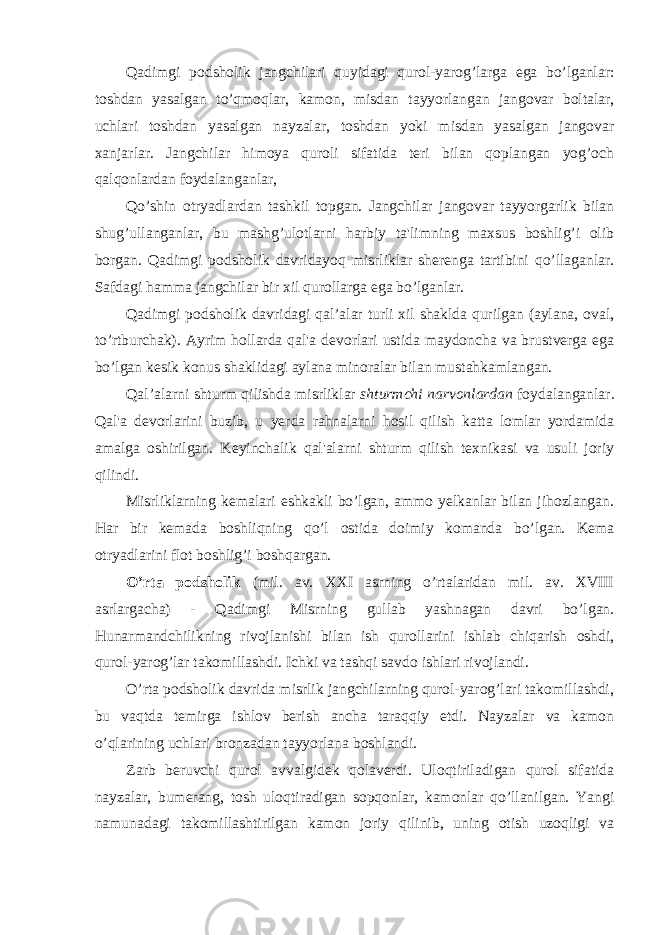 Qadimgi podsholik jangchilari quyidagi qurol-yarog’larga ega bo’lganlar: toshdan yasalgan to’qmoqlar, kamon, misdan tayyorlangan jangovar boltalar, uchlari toshdan yasalgan nayzalar, toshdan yoki misdan yasalgan jangovar xanjarlar. Jangchilar himoya quroli sifatida teri bilan qoplangan yog’och qalqonlardan foydalanganlar, Qo’shin otryadlardan tashkil topgan. Jangchilar jangovar tayyorgarlik bilan shug’ullanganlar, bu mashg’ulotlarni harbiy ta&#39;limning maxsus boshlig’i olib borgan. Qadimgi podsholik davridayoq misrliklar sherenga tartibini qo’llaganlar. Safdagi hamma jangchilar bir xil qurollarga ega bo’lganlar. Qadimgi podsholik davridagi qal’alar turli xil shaklda qurilgan (aylana, oval, to’rtburchak). Ayrim hollarda qal&#39;a devorlari ustida maydoncha va brustverga ega bo’lgan kesik konus shaklidagi aylana minoralar bilan mustahkamlangan. Qal’alarni shturm qilishda misrliklar shturmchi narvonlardan foydalanganlar. Qal&#39;a devorlarini buzib, u yerda rahnalarni hosil qilish katta lomlar yordamida amalga oshirilgan. Keyinchalik qal&#39;alarni shturm qilish texnikasi va usuli joriy qilindi. Misrliklarning kemalari eshkakli bo’lgan, ammo yelkanlar bilan jihozlangan. Har bir kemada boshliqning qo’l ostida doimiy komanda bo’lgan. Kema otryadlarini flot boshlig’i boshqargan. O’rta podsholik (mil. av. XXI asrning o’rtalaridan mil. av. XVIII asrlargacha) - Qadimgi Misrning gullab yashnagan davri bo’lgan. Hunarmandchilikning rivojlanishi bilan ish qurollarini ishlab chiqarish oshdi, qurol-yarog’lar takomillashdi. Ichki va tashqi savdo ishlari rivojlandi. O’rta podsholik davrida misrlik jangchilarning qurol-yarog’lari takomillashdi, bu vaqtda temirga ishlov berish ancha taraqqiy etdi. Nayzalar va kamon o’qlarining uchlari bronzadan tayyorlana boshlandi. Zarb beruvchi qurol avvalgidek qolaverdi. Uloqtiriladigan qurol sifatida nayzalar, bumerang, tosh uloqtiradigan sopqonlar, kamonlar qo’llanilgan. Yangi namunadagi takomillashtirilgan kamon joriy qilinib, uning otish uzoqligi va 