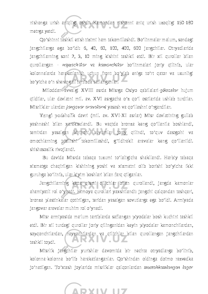 nishonga urish aniqligi oshdi. Kamondan nishonni aniq urish uzoqligi 150-180 metrga yetdi. Qo’shinni tashkil etish tizimi ham takomillashdi. Bo’linmalar malum, sondagi jangchilarga ega bo’ldi: 6, 40, 60, 100, 400, 600 jangchilar. Otryadlarida jangchilarning soni 2, 3, 10 ming kishini tashkil etdi. Bir xil qurollar bilan qurollangan - nayzach&#39;ilar va kamonchilar bo’linmalari joriy qilinib, ular kolonnalarda harakatlanish uchun front bo’ylab eniga to’rt qator va uzunligi bo’yicha o’n sherengali tartibda saflahganlar. Miloddan avvalgi XVIII asrda Misrga Osiyo qabilalari- giksoslar hujum qildilar, ular davlatni mil. av. XVI asrgacha o’z qo’l ostilarida ushlab turdilar. Misrliklar ulardan jangovar aravalarni yasash va qo’llashni o’rgandilar. Yangi podsholik davri (mil. av. XVI-XI asrlar) Misr davlatining gullab yashnashi bilan xarakterlandi. Bu vaqtda bronza keng qo’llanila boshlandi, temirdan yasalgan birinchi buyumlar joriy qilindi, to’quv dastgohi va omochlarning tuzilishi takomillashdi, g’ildirakli aravalar keng qo’llanildi. shishasozlik rivojlandi. Bu davida Misrda tabaqa tuzumi to’laligicha shakllandi. Harbiy tabaqa xizmatga chaqirilgan kishining yoshi va xizmatni olib borishi bo’yicha ikki guruhga bo’linib, ular kiyim boshlari bilan farq qilganlar. Jangchilarning katta qismi qilichlar bilan qurollandi, jangda kamonlar ahamiyatli rol o’ynadi. Himoya qurollari yaxshilandi: jangchi qalqondan tashqari, bronza plastinkalar qotirilgan, teridan yasalgan sovutlarga ega bo’ldi. Armiyada jangovar aravalar muhim rol o’ynadi. Misr armiyasida ma&#39;lum tartiblarda saflangan piyodalar bosh kuchini tashkil etdi. Bir xil turdagi qurollar joriy qilinganidan keyin piyodalar kamonchilardan, sopqonchilardan, nayzachilardan va qilichlar bilan qurollangan jangchilardan tashkil topdi. Misrlik jangchilar yurishlar davomida bir nechta otryadlarga bo’linib, kolonna-kolonna bo’lib harakatlanganlar. Qo’shindan oldinga doimo razvedka jo’natilgan. To’xtash joylarida misrliklar qalqonlardan mustahkamlangan lager 