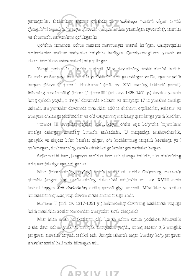 yaratganlar, shaharlarni shturm qilishda ular toshbaqa nomini olgan tartib (jangchini tepadan himoya qiluvchi qalqonlardan yaratilgan ayvoncha), taranlar va shturmchi narvonlarni qo’llaganlar. Qo’shin ta&#39;minoti uchun maxsus ma&#39;muriyat mas&#39;ul bo’lgan. Oziqovqatlar omborlardan ma&#39;lum me&#39;yorlar bo’yicha berilgan. Qurolyaroqg’larni yasash va ularni ta&#39;mirlash ustaxonalari joriy qilingan. Yangi podsholik davrida qudratli Misr davlatining tashkilotchisi bo’lib. Falastin va Suriyaga bosqinchilik yurishlarini amalga oshirgan va Dajlagacha yetib borgan fir&#39;avn Tutmos I hisoblanadi (mil. av. XVI asrning ikkinchi yarmi). Misrning bosqinchiligi fir&#39;avn Tutmos III (mil. av. 1525-1491 y.) davrida yanada keng quloch yoydi, u 19 yil davomida Falastin va Suriyaga 17 ta yurishni amalga oshirdi. Bu yurishlar davomida misrliklar 100 ta shaharni egalladilar, Falastin va Suriyani o’zlariga tobe etdilar va old Osiyoning markaziy qismlariga yorib kirdilar. Tutmos III avvaldan rejalar tuzib, keyin o’sha reja bo’yicha hujumlarni amalga oshirgan tarixdagi birinchi sarkadadir. U maqsadga erishuvchanlik, qat&#39;iylik va shijoat bilan harakat qilgan, o’z kuchlarining tarqalib ketishiga yo’l qo’ymagan, dushmanning asosiy ob&#39;ektlariga jamlangan zarbalar bergan. Safar tartibi ham, jangovar tartiblar ham uch qismga bolinib, ular o’zlarining aniq vazifalariga ega bo’lganlar. Misr fir&#39;avnlarining keyingi harbiy yurishlari kichik Osiyoning markaziy qismida jangari tog’ qabilalarining birlashishi natijasida mil. av. XVIII asrda tashkil topgan Xett davlatining qattiq qarshiligiga uchradi. Misrliklar va xettlar kurashlarining uzoq vaqt davom etishi an&#39;ana tusiga kirdi. Ramses II (mil. av. 1317-1251 y.) hukmronligi davrining boshlanish vaqtiga kelib misrliklar xettlar tomonidan Suriyadan siqib chiqarildi. Misr bilan urush harakatlarini olib borish uchun xettlar podshosi Mutavallu o’sha davr uchun yirik 20 minglik armiyasini yig’di, uning asosini 2,5 minglik jangovar aravalar otryadi tashkil etdi. Jangda ishtirok etgan bunday ko’p jangovar aravalar sonini hali tarix bilmagan edi. 