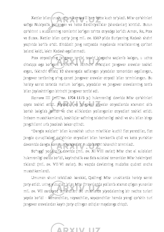 Xettlar bilan urush uchun Ramses II ham katta kuch to’pladi. Misr qo’shinlari safiga Nubiyalik yollangan va hatto Sardiniyaliklar (shardenlar) kiritildi. Butun qo’shinni u xudolarning nomlarini bo’lgan to’rtta otryadga bo’ldi: Amon, Ra, Ptax va Sutex. Xettlar bilan qat&#39;iy jang mil. av. 1312-yilda Suriyaning Kadesh shahri yaqinida bo’lib o’tdi. Shiddatli jang natijasida maydonda misrlikiarning qo’liari baland keldi, lekin Kadesh egallanmadi. Ptax otryadining jangovar tartibi tasviri bizgacha saqlanib kelgan, u uchta chiziqqa ega bo’lgan: birinchi va uchinchi chiziqlani jangovar aravalar tashkil etgan, ikkinchi chiziq 10 sherengada saflangan piyodalar tomonidan egallangan, jangovar tartibning o’ng qanoti jangovar aravalar otryadi bilan ta&#39;minlangan. Bu harbiy san&#39;at tarixida ma&#39;lum bo’lgan, piyodalar va jangovar aravalarning tartib bilan joylashtirilgan birinchi jangovar tartibi edi. Ramses III (mil. av. 1204-1173 y.) hukmronligi davrida Misr qo’shinlari qayta tashkil etildi. Piyodalar va jangovar aravalar otryadlarida xizmatni olib borish belgilab berildi va chet elliklardan yollanganlar otryadlari tashkil etildi. Intizom mustahkamlandi, boshliqlar safining talabchanligi oshdi va shu bilan birga jangchllarni urib jazolash bekor qilindi. &#34;Dengiz xalqlari&#39;&#39; bilan kurashish uchun misrliklar kuchli flot yaratdilar, flot jangda quruqlikdagi qo’shinlar otryadlari bilan hamkorlik qildi va katta yurishlar davomida dengiz kommunikatsiyalari mudofaasini ishonchli ta&#39;minladi. So’nggi podsholik davrida (mil. av. XI-VIII asrlar) Misr chet el sulolalari hukmronligi ostida bo’ldi, keyinchalik esa Sais sulolasi tomonidan Misr hokimiyati tiklandi (mil. av. VII-VI asrlar). Bu vaqtda davlatning mudofaa qudrati ancha mustahkamlandi. Umuman shuni ta&#39;kidlash kerakki, Qadimgi Misr urushlarida harbiy san&#39;at joriy etildi. uning yutuqlari bilan Misr fir&#39;avnlarida yollanib xizmat qilgan yunonlar mil. av. VII asrdayoq tanishdilar. Bu urushlarda piyodalaming bir nechta turlari paydo bo’ldi - kamonchilar, nayzachilar, sopqonchilar hamda yangi qo’shin turi jangovar aravalardan keyin joriy qilingan otliqlar maydonga chiqdi. 