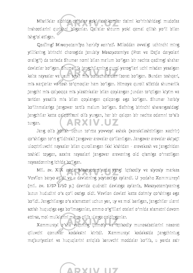 Misrliklar alohida qal’alar yoki istehkomlar tizimi ko’rinishidagi mudofaa inshootlarini qurishni bilganlar. Qal&#39;alar shturm yoki qamal qilish yo’li bilan ishg’ol etilgan. Qadimgi Mesopotamiya harbiy san&#39;ati. Miloddan avvalgi uchinchi ming yillikning birinchi choragida janubiy Mesopotamiya (Frot va Dajla daryolari oralig’i) da tarixda Shumer nomi bilan ma&#39;lum bo’lgan bir nechta qadimgi shahar davlatlar bo’lgan. Shumerlik jangchilarning qurol-yarog’lari uchi misdan yasalgan kalta nayzalar va uzun sopli mis boltachalardan iborat bo’lgan. Bundan tashqari, mis xanjarlar va tosh to’qmoqlar ham bo’lgan. Himoya quroli sifatida shumerlik jangchi mis qalpoqqa mis plastinkalar bilan qoplangan jundan to’qilgan kiyim va teridan yasalib mis bilan qoplangan qalqonga ega bo’lgan. Shumer harbiy bo’linmalariga jangovar tartib malum bo’lgan. Safning birinchi sherengasidagi jangchilar katta qalqonlarni olib yurgan, har bir qalqon bir nechta odamni to’sib turgan. Jang olib borish uchun to’rtta yovvoyi eshak (xonakilashtirilgan xach&#39;ir) qo’shilgan to’rt g’ildirakli jangovar aravalar qo’llanilgan. Jangovar aravalar ekipaji uloqtiriluvchi nayzalar bilan qurollangan ikki kishidan - aravakash va jangchidan tashkil topgan, zaxira nayzalari jangovar aravaning old qismiga o’rnatilgan nayzadonning ichida bo’lgan. Mil. av. XIX asrda Mesopotamiyada yangi iqtisodiy va siyosiy markaz Vavilon barpo etildi va u davlatning poytaxtiga aylandi. U podsho Xammurapi (mil. av. 1792-1750 y.) davrida qudratli davlatga aylanib, Mesopotamiyaning butun hududini o’z qo’l ostiga oldi. Vavilon davlati katta doimiy qo’shinga ega bo’ldi. Jangchilarga o’z xizmattari uchun yer, uy va mol berilgan, jangchilar ularni sotish huquqiga ega bo’lmaganlar, ammo o’g’illari otalari o’rnida xizmatni davom ettirsa, mol-mulklarini meros qilib ularga qoldirganlar. Xammurapi o’sha vaqtning ijtimoiy va iqtisodiy munosabatlarini nazorat qiluvchi qonunlar kodeksini kiritdi. Xammurapi kodeksida jangchiniug majburiyatlari va huquqlarini aniqlab beruvchi moddalar bo’lib, u yerda asir 