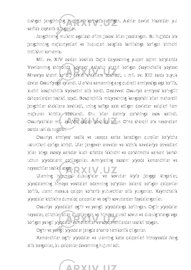 tushgan jangchining huquqlari ko’rsatib o’tilgan. Asirlar davlat hisobidan pul sarflab qaytarib olinganlar. Jangchining mulkini egallash o’lim jazosi bilan jazolangan. Bu hujjatda biz jangchining majburiyatlari va huquqlari belgilab berilishiga bo’lgan birinchi intilishni ko’ramiz. Mil. av. XIV asrdan boshlab Dajla daryosining yuqori oqimi bo’ylarida Vavilonning shimolida poytaxti Ashshur shahri bo’lgan (keyinchalik poytaxt Nineviya shahri bo’ldi) davlat shakllana boshladi, u mil. av. XIII asrda buyuk davlat Ossuriyaga aylandi. U o’sha zamonning eng qudratli armiyasiga ega bo’lib, kuchli bosqinchilik siyosatini olib bordi. Dastavval Ossuriya armiyasi ko’ngilli dehqonlardan tashkil topdi. Bosqinchilik miqyosining kengayishi bilan mahoratli jangchilar shakllana boshladi, uning safiga zabt etilgan davlatlar xalqlari ham majburan kiritila boshlandi. Shu bilan doimiy qo’shinga asos solindi. Ossuriyaliklar mil. av. VII asrdan boshlab butun O’rta sharqni o’z nazoratlari ostida ushlab turdilar. Ossuriya armiyasi tezlik va uzoqqa zarba beradigan qurollar bo’yicha ustunlikni qo’lga kiritdi. Ular jangovar aravalar va kichik kavaleriya otrvadlari bilan birga asosiy zarbdor kuch sifatida ikkinchi va qo’shimcha zarbani berish uchun piyodalarni qo’llaganlar. Armiyaning asosini piyoda kamonchilar va nayzachilar tashkil etgan. Ularning hammasi dubulg’alar va sovutlar kiyib jangga kirganlar, piyodalaming himoya vositalari odamning bo’yidan balan&#39;d bo’lgan qalqonlar bo’lib, ularni maxsus qalqon ko’tarib yuiuvchilar olib yurganlar. Keyinchalik piyodalar kichkina dumaloq qalqonlar va og’ir sovutlardan foydalanganlar. Ossuriya piyodalari og’ir va yengil piyodalarga bo’lingan. Og’ir piyodalar nayzalar, qilichlar bilan qurollangan va himoya quroli sovut va dubulg’aiarga ega bo’lgan yengil piyodalar kamonchilar va sopqonchilardan tashkil topgan. Og’ir va yengil piyodalar jangda o’za&#39;ro hamkorlik qilganlar. Kamonchilar og’ir piyodalar va ularning katta qalqonlari himoyasida Jang olib borganlar, bu qalqonlar devorining hujumi edi. 