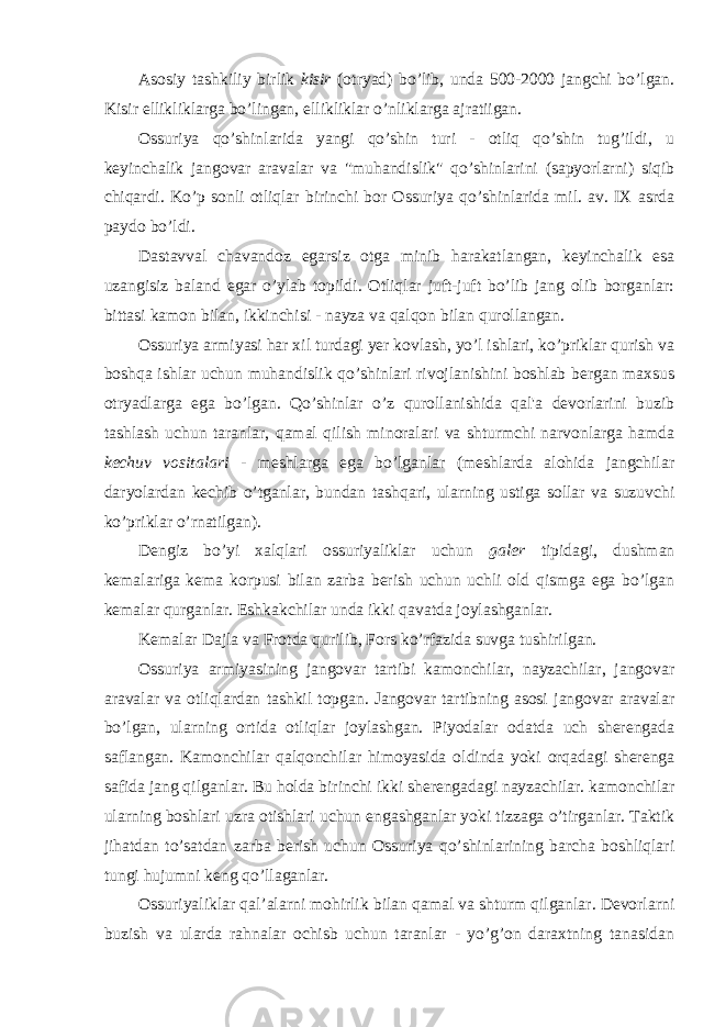 Asosiy tashkiliy birlik kisir (otryad) bo’lib, unda 500-2000 jangchi bo’lgan. Kisir ellikliklarga bo’lingan, ellikliklar o’nliklarga ajratiigan. Ossuriya qo’shinlarida yangi qo’shin turi - otliq qo’shin tug’ildi, u keyinchalik jangovar aravalar va &#34;muhandislik&#34; qo’shinlarini (sapyorlarni) siqib chiqardi. Ko’p sonli otliqlar birinchi bor Ossuriya qo’shinlarida mil. av. IX asrda paydo bo’ldi. Dastavval chavandoz egarsiz otga minib harakatlangan, keyinchalik esa uzangisiz baland egar o’ylab topildi. Otliqlar juft-juft bo’lib jang olib borganlar: bittasi kamon bilan, ikkinchisi - nayza va qalqon bilan qurollangan. Ossuriya armiyasi har xil turdagi yer kovlash, yo’l ishlari, ko’priklar qurish va boshqa ishlar uchun muhandislik qo’shinlari rivojlanishini boshlab bergan maxsus otryadlarga ega bo’lgan. Qo’shinlar o’z qurollanishida qal&#39;a devorlarini buzib tashlash uchun taranlar, qamal qilish minoralari va shturmchi narvonlarga hamda kechuv vositalari - meshlarga ega bo’lganlar (meshlarda alohida jangchilar daryolardan kechib o’tganlar, bundan tashqari, ularning ustiga sollar va suzuvchi ko’priklar o’rnatilgan). Dengiz bo’yi xalqlari ossuriyaliklar uchun galer tipidagi, dushman kemalariga kema korpusi bilan zarba berish uchun uchli old qismga ega bo’lgan kemalar qurganlar. Eshkakchilar unda ikki qavatda joylashganlar. Kemalar Dajla va Frotda qurilib, Fors ko’rfazida suvga tushirilgan. Ossuriya armiyasining jangovar tartibi kamonchilar, nayzachilar, jangovar aravalar va otliqlardan tashkil topgan. Jangovar tartibning asosi jangovar aravalar bo’lgan, ularning ortida otliqlar joylashgan. Piyodalar odatda uch sherengada saflangan. Kamonchilar qalqonchilar himoyasida oldinda yoki orqadagi sherenga safida jang qilganlar. Bu holda birinchi ikki sherengadagi nayzachilar. kamonchilar ularning boshlari uzra otishlari uchun engashganlar yoki tizzaga o’tirganlar. Taktik jihatdan to’satdan zarba berish uchun Ossuriya qo’shinlarining barcha boshliqlari tungi hujumni keng qo’llaganlar. Ossuriyaliklar qal’alarni mohirlik bilan qamal va shturm qilganlar. Devorlarni buzish va ularda rahnalar ochisb uchun taranlar - yo’g’on daraxtning tanasidan 