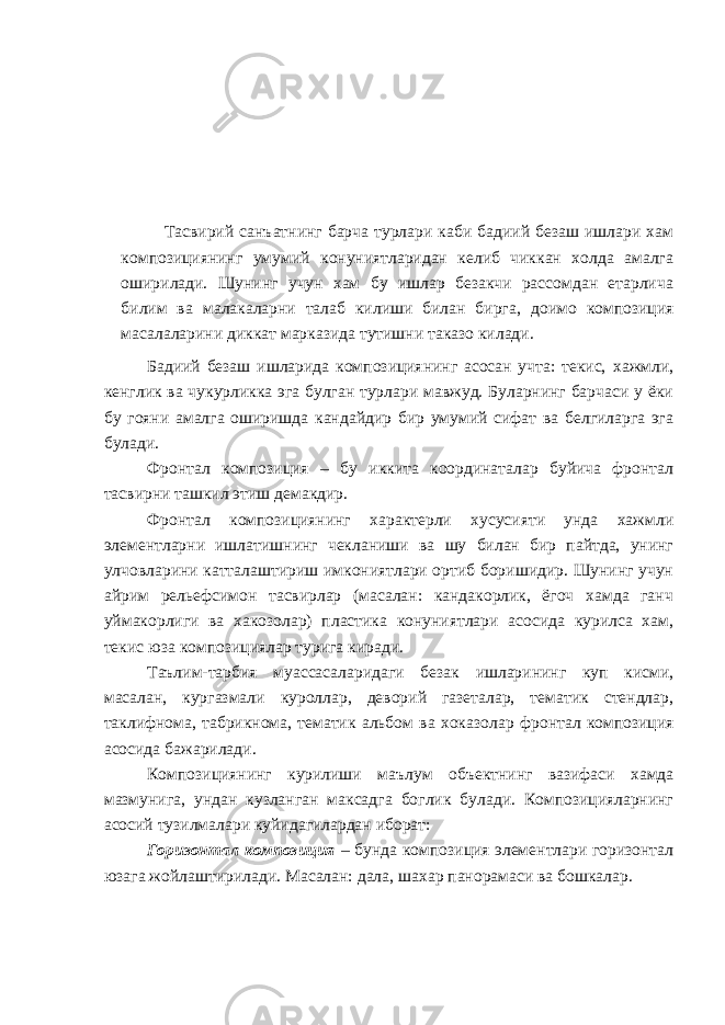 Тасвирий сан ъ атнинг барча турлари каби бадиий безаш ишлари хам композициянинг умумий конуниятларидан келиб чиккан холда амалга оширилади. Шунинг учун хам бу ишлар безакчи рассомдан етарлича билим ва малакаларни талаб килиши билан бирга , доимо композиция масалаларини диккат марказида тутишни таказо килади. Бадиий безаш ишларида композициянинг асосан учта: текис, хажмли, кенглик ва чукурликка эга булган турлари мавжуд. Буларнинг барчаси у ёки бу гояни амалга оширишда кандайдир бир умумий сифат ва белгиларга эга булади. Фронтал композиция – бу иккита координаталар буйича фронтал тасвирни ташкил этиш демакдир. Фронтал композициянинг характерли хусусияти унда хажмли элементларни ишлатишнинг чекланиши ва шу билан бир пайтда, унинг улчовларини катталаштириш имкониятлари ортиб боришидир. Шунинг учун айрим рельефсимон тасвирлар (масалан: кандакорлик, ёгоч хамда ганч уймакорлиги ва хакозолар) пластика конуниятлари асосида курилса хам, текис юза композициялар турига киради. Та ъ лим-тарбия муассасаларидаги безак ишларининг куп кисми, масалан, кургазмали куроллар, деворий газеталар, тематик стендлар, таклифнома, табрикнома, тематик альбом ва хок а золар фронтал композиция асосида бажарилади. Композициянинг курилиши ма ъ лум об ъ ектнинг вазифаси хамда мазмунига, ундан кузланган максадга боглик булади. Композицияларнинг асосий тузилмалари куйидагилардан иборат: Горизонтал композиция – бунда композиция элементлари горизонтал юзага жойлаштирилади. М асалан: дала, ша х ар панорамаси ва бошкалар. 