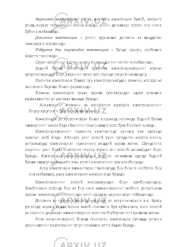 Вертикал композиция - актив, динамик композиция булиб, юкорига усиш, парвоз тасаввурини хосил килади, унинг деталлари асосан тик чизик буйича жойлашади. Ди а гонал композиция – унинг курилиши динамик ва шиддатли схемаларга асосланади. Учбурчак ёки пирамидал композиция – бунда тургун, осойишта холатга таянилади. Сурат юзасининг пастки кисми пирамиданинг негизи хисобланади. Бадиий безаш сан ъ атидаги фронтал композицияларнинг мухим хусусиятларидан бири уларнинг юпка юза тарзида ижро этилишидир. Фронтал композиция бошка тур композициялардан хажмни, масофа ва кенгликни бериши билан фаркланади. Хажмли композиция турли куриш нукталаридан идрок килишга мулжалланган уч улчовли шаклда булади. Асарларнинг мазмуни ва вазифасига мувофик композициянинг бирор хусусияти бурттирилиши мумкин. Композиция уз хусусиятлари билан пировард натижада бадиий безаш ишларининг юксак бадиийлигини та ъ минлашга асо с булиб хизмат килади. Композицияларнинг гармоник яхлитлигида ранглар хам алохида ахамият касб этади. Айникса ранг асосий урин тутадиган мозаик пан н о, витражларда композицион гармонияга жиддий караш лозим. Шундагина асарнинг ранг бирлиги эстетик та ъ сир этувчи энг асосий омиллардан бири булади . Композиция конуниятларидан асоссиз четлашиш одатда бадиий безаш ишлари мазмунини хам, эстетик мохиятини хам пасайтиради. Агар композиция элементлари томонларда бир-бирига нисбатан бир хил жойлашса, улар композицион мувозанатда булади. Композициянинг асосий масалаларидан бири комбинациядир. Комбинация асосида бир ва бир неча элементларнинг жойини узгартириш оркали композицияни н г янгидан-янги ифодали вариантлари тайёрланади. Динамик ва тургун композициялар хам уз конуниятларига эга. Булар уртасида карама-карши ма ъ но келиб чикишига йул куймасли к , я ъ ни асосий ва иккинчи даражали элементларнинг мантикий уйгунлигига эришиш лозим. Ритм конуниятларини билиш та ъ сирчан композиция тузишда ритмик куринишнинг характерини тугри танлашга катта ёрдам беради. 