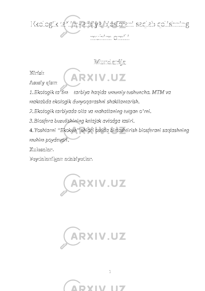 Ekologik ta’lim-tarbiya biosferani saqlab qolishning muhim omili Mundarija Kirish Asosiy qism 1. Ekologik ta’lim – tarbiya haqida umumiy tushuncha. MTM va maktabda ekologik dunyoqarashni shakllantarish. 2. Ekologik tarbiyada oila va mahallaning tutgan o’rni. 3. Biosfera buzulishining kelajak avlodga tasiri. 4. Yoshlarni “Ekokun” shiori ostida birlashtirish biosferani saqlashning muhim poydevori . Xulosalar. Foydalanilgan adabiyotlar. 1 