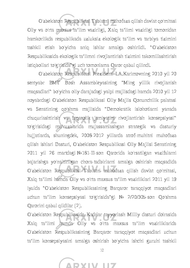 O&#39;zbekiston Respublikasi Tabiatni muhofaza qilish davlat qo&#39;mitasi Oliy va o&#39;rta maxsus ta’lim vazirligi, Xalq ta’limi vazirligi tomonidan hamkorlikda respublikada uzluksiz ekologik ta’lim va tarbiya tizimini tashkil etish bo&#39;yicha aniq ishlar amalga oshirildi. &#34;O&#39;zbekiston Respublikasida ekologik ta’limni rivojlantirish tizimini takomillashtirish istiqbollari to&#39;g&#39;risida&#34;gi uch tomonlama Qaror qabul qilindi. O&#39;zbekiston Respublikasi Prezidenti I.A.Karimovning 2010 yil 20 sentyabr BMT Bosh Assambleyasining &#34;Ming yillik rivojlanish maqsadlari&#34; bo&#39;yicha oliy darajadagi yalpi majlisdagi hamda 2010 yil 12 noyabrdagi O&#39;zbekiston Respublikasi Oliy Majlis Qonunchilik palatasi va Senatining qo&#39;shma majlisida &#34;Demokratik islohotlarni yanada chuqurlashtirish va fuqarolik jamiyatini rivojlantirish konsepsiyasi&#34; to&#39;g&#39;risidagi ma’ruzalarida mujassamlashgan strategik va dasturiy hujjatlarda, shuningdek, 2008-2012 yillarda atrof-muhitni muhofaza qilish ishlari Dasturi, O&#39;zbekiston Respublikasi Oliy Majlisi Senatining 2011 yil 26 martdagi   №181-II-son Qarorida ko&#39;rsatilgan vazifalarni bajarishga yo&#39;naltirilgan chora-tadbirlarni amalga oshirish maqsadida O&#39;zbekiston Respublikasi Tabiatni muhofaza qilish davlat qo&#39;mitasi, Xalq ta’limi hamda Oliy va o&#39;rta maxsus ta’lim vazirliklari 2011 yil 19 iyulda &#34;O&#39;zbekiston Respublikasining Barqaror taraqqiyot maqsadlari uchun ta’lim konsepsiyasi to&#39;g&#39;risida&#34;gi № 2/20/305-son Qo&#39;shma Qarorini qabul qildilar [2]. O&#39;zbekiston Respublikasida Kadrlar tayyorlash Milliy dasturi doirasida Xalq ta’limi hamda Oliy va o&#39;rta maxsus ta’lim vazirliklarida O&#39;zbekiston Respublikasining Barqaror taraqqiyot maqsadlari uchun ta’lim konsepsiyasini amalga oshirish bo&#39;yicha ishchi guruhi tashkil 10 