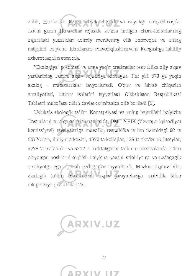 etilib, Harakatlar Rejasi ishlab chiqildi va ro&#39;yobga chiqarilmoqda. Ishchi guruh Harakatlar rejasida ko&#39;zda tutilgan chora-tadbirlarning bajarilishi yuzasidan doimiy monitoring olib bormoqda va uning natijalari bo&#39;yicha Idoralararo muvofiqlashtiruvchi Kengashga tahliliy axborot taqdim etmoqda. &#34;Ekologiya&#34; predmeti va unga yaqin predmetlar respublika oliy o&#39;quv yurtlarining barcha o&#39;quv rejalariga kiritilgan. Har yili 320 ga yaqin ekolog - mutaxassislar tayyorlanadi. O&#39;quv va ishlab chiqarish amaliyotlari, bitiruv ishlarini tayyorlash O&#39;zbekiston Respublikasi Tabiatni muhofaza qilish davlat qo&#39;mitasida olib boriladi [5]. Uzluksiz ekologik ta’lim Konsepsiyasi va uning bajarilishi bo&#39;yicha Dasturlarni amalga oshirish natijasida, BMT YEIK (Yevropa iqtisodiyot komissiyasi) tavsiyalariga muvofiq, respublika ta’lim tizimidagi 60 ta OO&#39;Yulari, ilmiy markazlar, 1370 ta kollejlar, 138 ta akademik litseylar, 9779 ta maktablar va 5212 ta maktabgacha ta’lim muassasalarida ta’lim olayotgan yoshlarni o&#39;qitish bo&#39;yicha yaxshi salohiyatga va pedagogik amaliyotga ega tajribali pedagoglar tayyorlandi. Mazkur o&#39;qituvchilar ekologik ta’lim masalalarini o&#39;quv jarayonlariga mohirlik bilan integratsiya qila oldilar[23]. 11 