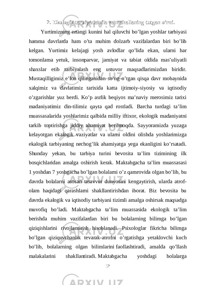 2. Ekologik tarbiyada oila va mahallaning tutgan o’rni. Yurtimizning ertangi kunini hal qiluvchi bo’lgan yoshlar tarbiyasi hamma davrlarda ham o’ta muhim dolzarb vazifalardan biri bo’lib kelgan. Yurtimiz kelajagi yosh avlodlar qo’lida ekan, ularni har tomonlama yetuk, insonparvar, jamiyat va tabiat oldida mas’uliyatli shaxslar etib tarbiyalash eng ustuvor maqsadlarimizdan biridir. Mustaqilligimiz e’lon qilinganidan so’ng o’tgan qisqa davr mobaynida xalqimiz va davlatimiz tarixida katta ijtimoiy-siyosiy va iqtisodiy o’zgarishlar yuz berdi. Ko’p asrlik beqiyos ma’naviy merosimiz tarixi madaniyatimiz din-tilimiz qayta qad rostladi. Barcha turdagi ta’lim muassasalarida yoshlarimiz qalbida milliy iftixor, ekologik madaniyatni tarkib toptirishga jiddiy ahamiyat berilmoqda. Sayyoramizda yuzaga kelayotgan ekalogik vaziyatlar va ularni oldini olishda yoshlarimizga ekalogik tarbiyaning nechog’lik ahamiyatga yega ekanligini ko’rsatadi. Shunday yekan, bu tarbiya turini bevosita ta’lim tizimining ilk bosqichlaridan amalga oshirish kerak. Maktabgacha ta’lim muassasasi 1 yoshdan 7 yoshgacha bo’lgan bolalarni o’z qamrovida olgan bo’lib, bu davrda bolalarni asosan tasavvur dunyosini kengaytirish, ularda atrof- olam haqidagi qarashlarni shakllantirishdan iborat. Biz bevosita bu davrda ekalogik va iqtisodiy tarbiyani tizimli amalga oshirsak maqsadga muvofiq bo’ladi. Maktabgacha ta’lim muassasida ekologik ta’lim berishda muhim vazifalardan biri bu bolalarning bilimga bo’lgan qiziqishlarini rivojlantirish hisoblanadi. Psixologlar fikricha bilimga bo’lgan qiziquvchanlik tevarak-atrofni o’rgatishga yetaklovchi kuch bo’lib, bolalarning olgan bilimlarini   faollashtiradi, amalda qo’llash malakalarini shakllantiradi.   Maktabgacha yoshdagi bolalarga 12 