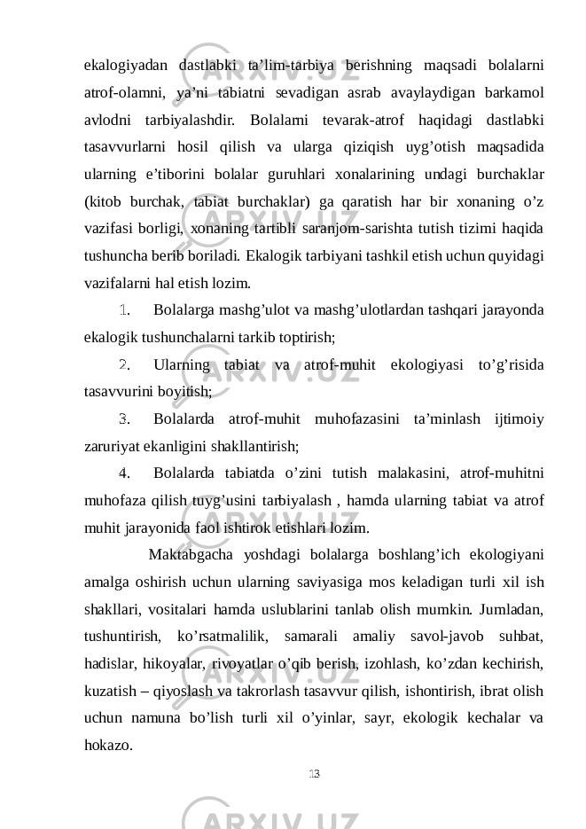 ekalogiyadan dastlabki ta’lim-tarbiya berishning maqsadi bolalarni atrof-olamni, ya’ni tabiatni sevadigan asrab avaylaydigan barkamol avlodni tarbiyalashdir. Bolalarni tevarak-atrof haqidagi dastlabki tasavvurlarni hosil qilish va ularga qiziqish uyg’otish maqsadida ularning e’tiborini bolalar guruhlari xonalarining undagi burchaklar (kitob burchak, tabiat burchaklar) ga qaratish har bir xonaning o’z vazifasi borligi, xonaning tartibli saranjom-sarishta tutish tizimi haqida tushuncha berib boriladi. Ekalogik tarbiyani tashkil etish uchun quyidagi vazifalarni hal etish lozim. 1. Bolalarga mashg’ulot va mashg’ulotlardan tashqari jarayonda ekalogik tushunchalarni tarkib toptirish; 2. Ularning tabiat va atrof-muhit ekologiyasi to’g’risida tasavvurini boyitish; 3. Bolalarda atrof-muhit muhofazasini ta’minlash ijtimoiy zaruriyat ekanligini shakllantirish; 4. Bolalarda tabiatda o’zini tutish malakasini, atrof-muhitni muhofaza qilish tuyg’usini tarbiyalash , hamda ularning tabiat va atrof muhit jarayonida faol ishtirok etishlari lozim. Maktabgacha yoshdagi bolalarga boshlang’ich ekologiyani amalga oshirish uchun ularning saviyasiga mos keladigan turli xil ish shakllari, vositalari hamda uslublarini tanlab olish mumkin. Jumladan, tushuntirish, ko’rsatmalilik, samarali amaliy savol-javob suhbat, hadislar, hikoyalar, rivoyatlar o’qib berish, izohlash, ko’zdan kechirish, kuzatish – qiyoslash va takrorlash tasavvur qilish, ishontirish, ibrat olish uchun namuna bo’lish turli xil o’yinlar, sayr, ekologik kechalar va hokazo. 13 