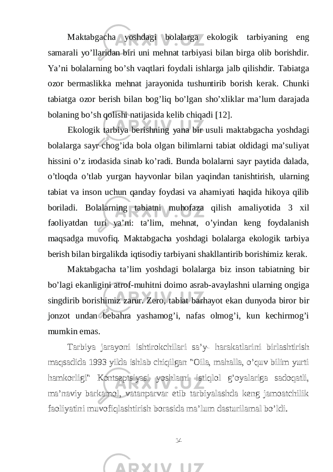 Maktabgacha yoshdagi bolalarga ekologik tarbiyaning eng samarali yo’llaridan biri uni mehnat tarbiyasi bilan birga olib borishdir. Ya’ni bolalarning bo’sh vaqtlari foydali ishlarga jalb qilishdir. Tabiatga ozor bermaslikka mehnat jarayonida tushuntirib borish kerak. Chunki tabiatga ozor berish bilan bog’liq bo’lgan sho’xliklar ma’lum darajada bolaning bo’sh qolishi natijasida kelib chiqadi [12]. Ekologik tarbiya berishning yana bir usuli maktabgacha yoshdagi bolalarga sayr chog’ida bola olgan bilimlarni tabiat oldidagi ma’suliyat hissini o’z irodasida sinab ko’radi. Bunda bolalarni sayr paytida dalada, o’tloqda o’tlab yurgan hayvonlar bilan yaqindan tanishtirish, ularning tabiat va inson uchun qanday foydasi va ahamiyati haqida hikoya qilib boriladi. Bolalarning tabiatni muhofaza qilish amaliyotida 3 xil faoliyatdan turi ya’ni: ta’lim, mehnat, o’yindan keng foydalanish maqsadga muvofiq. Maktabgacha yoshdagi bolalarga ekologik tarbiya berish bilan birgalikda iqtisodiy tarbiyani shakllantirib borishimiz kerak. Maktabgacha ta’lim yoshdagi bolalarga biz inson tabiatning bir bo’lagi ekanligini atrof-muhitni doimo asrab-avaylashni ularning ongiga singdirib borishimiz zarur. Zero, tabiat barhayot ekan dunyoda biror bir jonzot undan bebahra yashamog’i, nafas olmog’i, kun kechirmog’i mumkin emas. T arbiya jarayoni ishtirokchilari sa’y- harakatlari ni birlashtirish maqsadida 1993 yilda ishlab chiqilgan &#34;Oila, mahalla, o’quv bilim yurti hamkorligi&#34; Kontseptsiyasi yoshlarni istiqlol g’oyalariga sadoqatli, ma’naviy bar kamol, vatanparvar etib tarbiyalashda keng jamoatchilik faoliyatini muvofiqlashtirish borasida ma’lum dasturilamal bo’ldi. 14 