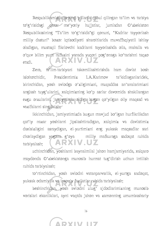 Respublikamizda keyingi yillarda qabul qilingan ta’lim va tarbiya to’g’risidagi qator me’yoriy hujjatlar, jumladan O’zbekiston Respublikasining &#34;Ta’lim to’g’risida&#34;gi qonuni, &#34;Kadrlar tayyorlash milliy dasturi&#34; bozor iqtisodiyoti sharoitlarida muvaffaqiyat li ishlay oladigan, mustaqil fikrlovchi kadrlarni tay yorlashda oila, mahalla va o’quv bilim yurti nufuzini yanada yuqori pog’onaga ko’tarishni taqzo etadi. Zero, ta’lim-tarbiyani takomillashtirishda ham dav lat bosh islohotchidir, Prezidentimiz I.A.Karimov ta’kidlaganlari dek, birinchidan, yosh avlodga o’zligimizni, muqaddas an’analarimizni anglash tuyg’ularini, xalqimizning ko’p asrlar davomida shakllangan ezgu orzularini, ja miyatimiz oldiga bugun qo’yilgan oliy maqsad va vazi falarni singdirish; ikkinchidan, jamiyatimizda bugun mavjud bo’lgan h urfikrlikdan qat’iy nazar yoshlarni jipslashtira digan, xalqimiz va davlatimiz daxlsizligini asraydi gan, el-yurtimizni eng yuksak maqsadlar sari chorlay digan yagona g’oya — milliy mafkuraga sadoqat ruhida tarbiyalash; uchinchidan, yoshlarni baynalmilal jahon hamjamiya tida, xalqaro maydonda O’zbekistonga munosib hurmat tug’dirish uchun intilish ruhida tarbiyalash; to’rtinchidan, yosh avlodni vatanparvarlik, el-yurtga sadoqat, yuksak odamiylik va insoniy fazilatlar ruh ida tarbiyalash; beshinchidan, yosh avlodni ulug’ ajdodlarimizning munosib vorislari ekanliklari, ayni vaqtda jahon va zamonning umumbashariy 15 