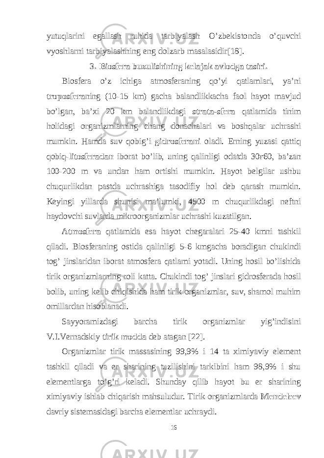 yutuqlarini egallash ruhida tarbiyalash O’zbekistonda o’quvchi vyoshlarni tarbiyalashning eng dolzarb masalasidir[18]. 3. Biosfera buzulishining kelajak avlodga tasiri. Biosfera o’z ichiga atmosferaning qo’yi qatlamlari, ya’ni troposfera ning (10-15 km) gacha balandlikkacha faol hayot mavjud bo’lgan, ba’xi 20 km balandlikdagi strata-sfera qatlamida tinim holidagi organizmlarning chang donachalari va boshqalar uchrashi mumkin. Hamda suv qobig’i gidrosferani oladi. Erning yuzasi qattiq qobiq- litosferadan iborat bo’lib, uning qalinligi odatda 30 ғ 60, ba’zan 100-200 m va undan ham ortishi mumkin. Hayot belgilar ushbu chuqurlikdan pastda uchrashiga tasodifiy hol deb qarash mumkin. Keyingi yillarda shunisi ma’lumki, 4500 m chuqurlikdagi neftni haydovchi suvlarda mikroorganizmlar uchrashi kuzatilgan. Atmosfera qatlamida esa hayot chegaralari 25-40 kmni tashkil qiladi. Biosferaning ostida qalinligi 5-6 kmgacha boradigan chukindi tog’ jinslaridan iborat atmosfera qatlami yotadi. Uning hosil bo’lishida tirik organizmlarning roli katta. Chukindi tog’ jinslari gidrosferada hosil bolib, uning kelib chiqishida ham tirik organizmlar, suv, shamol muhim omillardan hisoblanadi. Sayyoramizdagi barcha tirik organizmlar yig’indisini V.I.Vernadskiy tirik modda deb atagan [22]. Organizmlar tirik massasining 99,9% i 14 ta ximiyaviy element tashkil qiladi va er sharining tuzilishini tarkibini ham 98,9% i shu elementlarga to’g’ri keladi. Shunday qilib hayot bu er sharining ximiyaviy ishlab chiqarish mahsuludur. Tirik organizmlarda Mendeleev davriy sistemasidagi barcha elementlar uchraydi. 16 