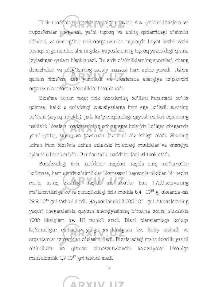 Tirik moddalar bir tekis tarqalgan joylar, suv qatlami-litosfera va troposferalar chegarasi, ya’ni tuproq va uning qatlamidagi o’simlik ildizlari, zamburug’lar, mikroorganizmlar, tuproqda hayot kechiruvchi boshqa organizmlar, shuningdek troposferaning tuproq yuzasidagi qismi, joylashgan qatlam hisoblanadi. Bu erda o’simliklarning sporalari, chang donachalari va urug’larning asosiy massasi ham uchib yuradi. Ushbu qatlam fitosfera deb yuritiladi va biosferada energiya to’plovchi organizmlar asosan o’simliklar hisoblanadi. Biosfera uchun faqat tirik moddaning bo’lishi harakterli bo’lib qolmay, balki u qo’yidagi xususiyatlarga ham ega bo’ladi: suvning bo’lishi (suyuq holatda), juda ko’p miqdordagi quyosh nurlari oqimining tushishi: biosfera moddalarining uch agregat holatida bo’lgan chegarada ya’ni qattiq, suyuq va gazsimon fazalarni o’z ichiga oladi. Shuning uchun ham biosfera uchun uzluksiz holatdagi moddalar va energiya aylanishi harakterlidir. Bundan tirik moddalar faol ishtirok etadi. Boisferadagi tirik moddalar miqdori haqida aniq ma’lumotlar bo’lmasa, ham ularda o’simliklar biomassasi hayvonlarnikidan bir necha marta oshiq ekanligi haqida ma’lumotlar bor. I.A.Suetovaning ma’lumotlariga ko’ra quruqlikdagi tirik modda 6,4 10 18 g, okeanda esa 29,9 10 15 gni tashkil etadi. Hayvonlarniki 0,006 10 18 gni.Atmosferaning yuqori chegaralarida quyosh energiyasining o’rtacha oqimi sutkasida 7000 kkalg’sm kv. Ni tashkil etadi. Bizni planetamizga ko’zga ko’rinadigan nurlardan yiliga 55 kkalg;sm kv. Kaliy tushadi va organizmlar tomonidan o’zlashtiriladi. Biosferadagi mahsuldorlik yashil o’simliklar va qisman ximosentizlovchi bakteriyalar hisobiga mahsuldorlik 1,7 10 17 gni tashkil etadi. 17 