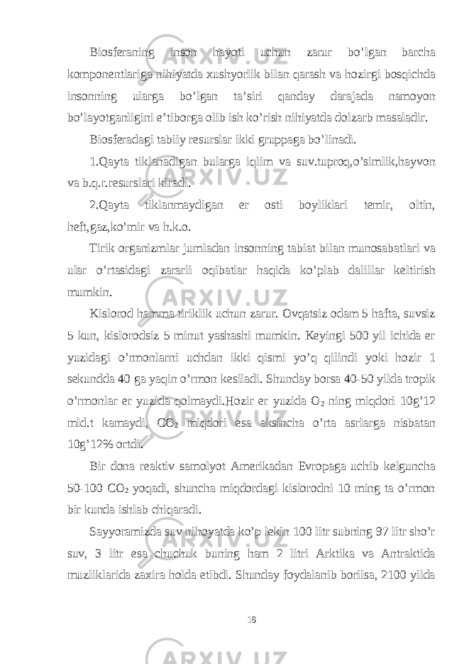 Biosferaning inson hayoti uchun zarur bo’lgan barcha komponentlariga nihiyatda xushyorlik bilan qarash va hozirgi bosqichda insonning ularga bo’lgan ta’siri qanday darajada namoyon bo’layotganligini e’tiborga olib ish ko’rish nihiyatda dolzarb masaladir. Biosferadagi tabiiy resurslar ikki gruppaga bo’linadi. 1.Qayta tiklanadigan bularga iqlim va suv.tuproq,o’simlik,hayvon va b.q.r.resurslari kiradi. 2.Qayta tiklanmaydigan er osti boyliklari temir, oltin, heft,gaz,ko’mir va h.k.o. Tirik organizmlar jumladan insonning tabiat bilan munosabatlari va ular o’rtasidagi zararli oqibatlar haqida ko’plab dalillar keltirish mumkin. Kislorod hamma tiriklik uchun zarur. Ovqatsiz odam 5 hafta, suvsiz 5 kun, kislorodsiz 5 minut yashashi mumkin. Keyingi 500 yil ichida er yuzidagi o’rmonlarni uchdan ikki qismi yo’q qilindi yoki hozir 1 sekundda 40 ga yaqin o’rmon kesiladi. Shunday borsa 40-50 yilda tropik o’rmonlar er yuzida qolmaydi.Hozir er yuzida O 2 ning miqdori 10g’12 mld.t kamaydi, CO 2 miqdori esa aksincha o’rta asrlarga nisbatan 10g’12% ortdi. Bir dona reaktiv samolyot Amerikadan Evropaga uchib kelguncha 50-100 CO 2 yoqadi, shuncha miqdordagi kislorodni 10 ming ta o’rmon bir kunda ishlab chiqaradi. Sayyoramizda suv nihoyatda ko’p lekin 100 litr subning 97 litr sho’r suv, 3 litr esa chuchuk buning ham 2 litri Arktika va Antraktida muzliklarida zaxira holda etibdi. Shunday foydalanib borilsa, 2100 yilda 18 