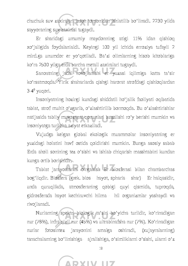 chuchuk suv zaxiralari inson tomonidan ishlatilib bo’linadi. 2230 yilda sayyoraning suv zaxirasi tugaydi. Er sharidagi umumiy maydonning atigi 11% idan qishloq xo’jaligida foydalanialdi. Keyingi 100 yil ichida erroziya tufayli 2 mlrd.ga unumdor er yo’qotiladi. Ba’zi olimlarning hisob kitoblariga ko’ra 2500 yilga erda barcha metall zaxiralari tugaydi. Sanoatning jadal rovojlanishi er yuzasi iqlimiga katta ta’sir ko’rsatmoqda. Yirik shaharlarda qishgi harorat atrofdagi qishloqlardan 3-4 0 yuqori. Insоniyatning hоzirgi kundаgi shiddаtli ho’jаlik fаоliyati оqibаtidа tаbiаt, аtrоf muhit o’zgаrib, o’zlаshtirilib bоrmоqdа. Bu o’zlаshtirishlаr nаtijаsidа tаbiiy muvоzаnаt qоnunlаri buzulishi ro’y bеrishi mumkin vа insоniyatgа turlichа аziyat еtkаzilаdi. Vujudgа kеlgаn glоbаl ekоlоgik muаmmоlаr insоniyatning еr yuzidаgi hоlаtini hаvf оstidа qоldirishi mumkin. Bungа аsоsiy sаbаb Еrdа аhоli sоnining tеz o’sishi vа ishlаb chiqаrish mаsshtаbini kundаn kungа оrtib bоrishidir. Tаbiаt jаrаyonlаrini o’rgаnish Еr biоsfеrаsi bilаn chаmbаrchаs bоg’liqdir. Biоsfеrа (grеk. bios – hаyot, spharia – shаr) – Еr hаlqаsidir, undа quruqlikdа, аtmоsfеrаning qоbigi quyi qismidа, tuprоqdа, gidrоsfеrаdа hаyot kеchiruvchi hilmа – hil оrgаnizmlаr yashаydi vа rivоjlаnаdi. Nurlаrning spеktri biоlоgik tа’siri bo’yichа turlidir, ko’rinаdigаn nur (78%), infrа qizil nur (45%) vа ultrаbinаfshа nur (7%). Ko’rinаdigаn nurlаr fоtоsintеz jаrаyonini аmаlgа оshirаdi, (хujаyrаlаrning) tаnаchаlаrning bo’linishigа – аjrаlishigа, o’simliklаrni o’sishi, ulаrni o’z 19 