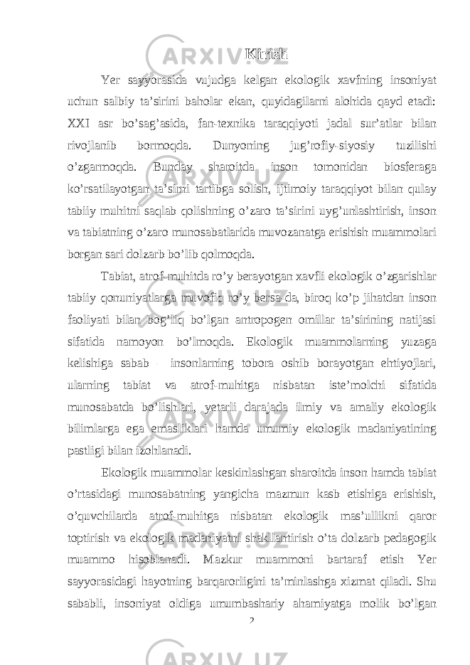 Kirish Yer sayyorasida vujudga kelgan ekologik xavfning insoniyat uchun salbiy ta’sirini baholar ekan, quyidagilarni alohida qayd etadi: XXI asr bo’sag’asida, fan-texnika taraqqiyoti jadal sur’atlar bilan rivojlanib bormoqda. Dunyoning jug’rofiy-siyosiy tuzilishi o’zgarmoqda. Bunday sharoitda inson tomonidan biosferaga ko’rsatilayotgan ta’sirni tartibga solish, ijtimoiy taraqqiyot bilan qulay tabiiy muhitni saqlab qolishning o’zaro ta’sirini uyg’unlashtirish, inson va tabiatning o’zaro munosabatlarida muvozanatga erishish muammolari borgan sari dolzarb bo’lib qolmoqda. Tabiat, atrof-muhitda ro’y berayotgan xavfli ekologik o’zgarishlar tabiiy qonuniyatlarga muvofiq ro’y bersa-da, biroq ko’p jihatdan inson faoliyati bilan bog’liq bo’lgan antropogen omillar ta’sirining natijasi sifatida namoyon bo’lmoqda. Ekologik muammolarning yuzaga kelishiga sabab – insonlarning tobora oshib borayotgan ehtiyojlari, ularning tabiat va atrof-muhitga nisbatan iste’molchi sifatida munosabatda bo’lishlari, yetarli darajada ilmiy va amaliy ekologik bilimlarga ega emasliklari hamda umumiy ekologik madaniyatining pastligi bilan izohlanadi. Ekologik muammolar keskinlashgan sharoitda inson hamda tabiat o’rtasidagi munosabatning yangicha mazmun kasb etishiga erishish, o’quvchilarda atrof-muhitga nisbatan ekologik mas’ullikni qaror toptirish va ekologik madaniyatni shakllantirish o’ta dolzarb pedagogik muammo hisoblanadi. Mazkur muammoni bartaraf etish Yer sayyorasidagi hayotning barqarorligini ta’minlashga xizmat qiladi. Shu sababli, insoniyat oldiga umumbashariy ahamiyatga molik bo’lgan 2 