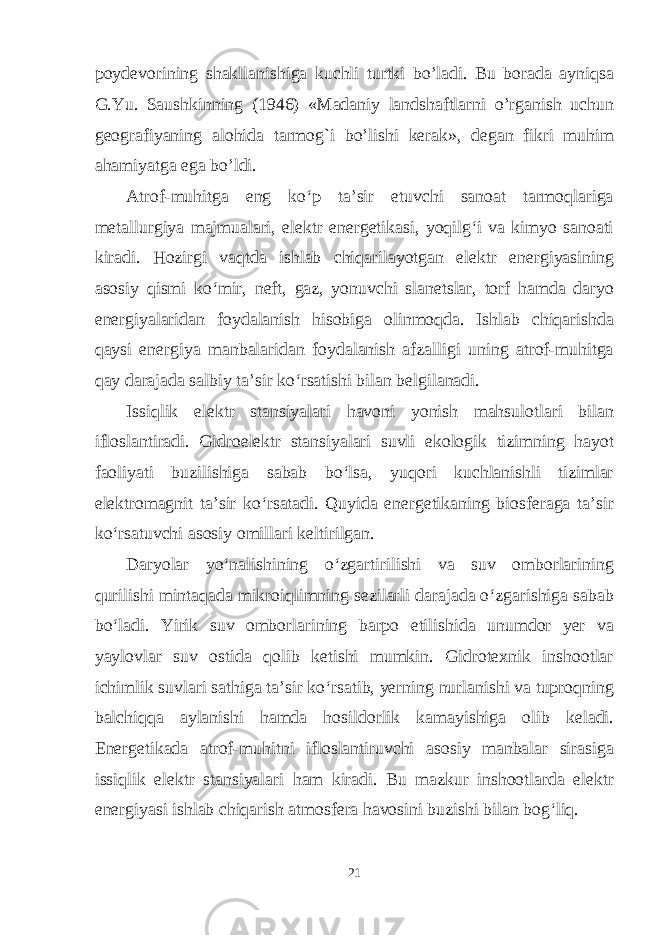 poydevorining shakllanishiga kuchli turtki bo’ladi. Bu borada ayniqsa G.Yu. Saushkinning (1946) «Madaniy landshaftlarni o’rganish uchun geografiyaning alohida tarmog`i bo’lishi kerak», degan fikri muhim ahamiyatga ega bo’ldi. Atrof-muhitga eng ko‘p ta’sir etuvchi sanoat tarmoqlariga metallurgiya majmualari, elektr energetikasi, yoqilg‘i va kimyo sanoati kiradi. Hozirgi vaqtda ishlab chiqarilayotgan elektr energiyasining asosiy qismi ko‘mir, neft, gaz, yonuvchi slanetslar, torf hamda daryo energiyalaridan foydalanish hisobiga olinmoqda. Ishlab chiqarishda qaysi energiya manbalaridan foydalanish afzalligi uning atrof-muhitga qay darajada salbiy ta’sir ko‘rsatishi bilan belgilanadi. Issiqlik elektr stansiyalari havoni yonish mahsulotlari bilan ifloslantiradi. Gidroelektr stansiyalari suvli ekologik tizimning hayot faoliyati buzilishiga sabab bo‘lsa, yuqori kuchlanishli tizimlar elektromagnit ta’sir ko‘rsatadi. Quyida energetikaning biosferaga ta’sir ko‘rsatuvchi asosiy omillari keltirilgan. Daryolar yo‘nalishining o‘zgartirilishi va suv omborlarining qurilishi mintaqada mikroiqlimning sezilarli darajada o‘zgarishiga sabab bo‘ladi. Yirik suv omborlarining barpo etilishida unumdor yer va yaylovlar suv ostida qolib ketishi mumkin. Gidrotexnik inshootlar ichimlik suvlari sathiga ta’sir ko‘rsatib, yerning nurlanishi va tuproqning balchiqqa aylanishi hamda hosildorlik kamayishiga olib keladi. Energetikada atrof-muhitni ifloslantiruvchi asosiy manbalar sirasiga issiqlik elektr stansiyalari ham kiradi. Bu mazkur inshootlarda elektr energiyasi ishlab chiqarish atmosfera havosini buzishi bilan bog‘liq. 21 