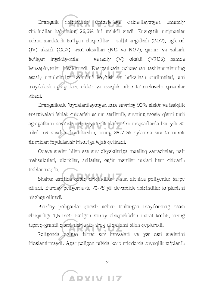 Energetik chiqindilar atmosferaga chiqarilayotgan umumiy chiqindilar hajmining 26,6% ini tashkil etadi. Energetik majmualar uchun xarakterli bo‘lgan chiqindilar – sulfit angidridi (SO2), uglerod (IV) oksidi (CO2), azot oksidlari (NO va NO2), qurum va zaharli bo‘lgan ingridiyentlar – vanadiy (V) oksidi (V2O5) hamda benzapiryenlar hisoblanadi. Energetikada uchuvchan tashlanmalarning asosiy manbalariga ko‘mirni boyitish va briketlash qurilmalari, uni maydalash agregatlari, elektr va issiqlik bilan ta’minlovchi qozonlar kiradi. Energetikada foydalanilayotgan toza suvning 99% elektr va issiqlik energiyalari ishlab chiqarish uchun sarflanib, suvning asosiy qismi turli agregatlarni sovitish uchun yo‘naltiriladi. Shu maqsadlarda har yili 30 mlrd m3 suvdan foydalanilib, uning 68-70% aylanma suv ta’minoti tizimidan foydalanish hisobiga tejab qolinadi. Oqava suvlar bilan esa suv obyektlariga muallaq zarrachalar, neft mahsulotlari, xloridlar, sulfatlar, og‘ir metallar tuzlari ham chiqarib tashlanmoqda. Shahar atrofida qattiq chiqindilar uchun alohida poligonlar barpo etiladi. Bunday poligonlarda 20-25 yil davomida chiqindilar to‘planishi hisobga olinadi. Bunday poligonlar qurish uchun tanlangan maydonning asosi chuqurligi 1,5 metr bo‘lgan sun’iy chuqurlikdan iborat bo‘lib, uning tuproq-gruntli qismi zichlanib, shag‘al qatlami bilan qoplanadi. Poligonda qolgan filtrat suv havzalari va yer osti suvlarini ifloslantirmaydi. Agar poligon tubida ko‘p miqdorda suyuqlik to‘planib 22 