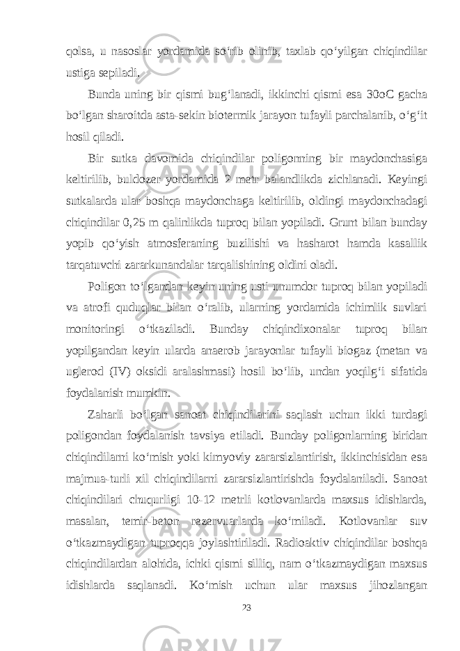 qolsa, u nasoslar yordamida so‘rib olinib, taxlab qo‘yilgan chiqindilar ustiga sepiladi. Bunda uning bir qismi bug‘lanadi, ikkinchi qismi esa 30oC gacha bo‘lgan sharoitda asta-sekin biotermik jarayon tufayli parchalanib, o‘g‘it hosil qiladi. Bir sutka davomida chiqindilar poligonning bir maydonchasiga keltirilib, buldozer yordamida 2 metr balandlikda zichlanadi. Keyingi sutkalarda ular boshqa maydonchaga keltirilib, oldingi maydonchadagi chiqindilar 0,25 m qalinlikda tuproq bilan yopiladi. Grunt bilan bunday yopib qo‘yish atmosferaning buzilishi va hasharot hamda kasallik tarqatuvchi zararkunandalar tarqalishining oldini oladi. Poligon to‘lgandan keyin uning usti unumdor tuproq bilan yopiladi va atrofi quduqlar bilan o‘ralib, ularning yordamida ichimlik suvlari monitoringi o‘tkaziladi. Bunday chiqindixonalar tuproq bilan yopilgandan keyin ularda anaerob jarayonlar tufayli biogaz (metan va uglerod (IV) oksidi aralashmasi) hosil bo‘lib, undan yoqilg‘i sifatida foydalanish mumkin. Zaharli bo‘lgan sanoat chiqindilarini saqlash uchun ikki turdagi poligondan foydalanish tavsiya etiladi. Bunday poligonlarning biridan chiqindilarni ko‘mish yoki kimyoviy zararsizlantirish, ikkinchisidan esa majmua-turli xil chiqindilarni zararsizlantirishda foydalaniladi. Sanoat chiqindilari chuqurligi 10-12 metrli kotlovanlarda maxsus idishlarda, masalan, temir-beton rezervuarlarda ko‘miladi. Kotlovanlar suv o‘tkazmaydigan tuproqqa joylashtiriladi. Radioaktiv chiqindilar boshqa chiqindilardan alohida, ichki qismi silliq, nam o‘tkazmaydigan maxsus idishlarda saqlanadi. Ko‘mish uchun ular maxsus jihozlangan 23 