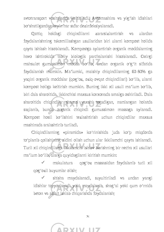 avtotransport vositalarida keltiriladi. Avtomashina va yig‘ish idishlari bo‘shatilgandan keyin har safar dezinfeksiyalanadi. Qattiq holdagi chiqindilarni zararsizlantirish va ulardan foydalanishning takomillashgan usullaridan biri ularni kompost holida qayta ishlash hisoblanadi. Kompostga aylantirish organik moddalarning havo ishtirokida tabiiy biologik parchalanishi hisoblanadi. Oxirgi mahsulot gumussimon modda bo‘lib, undan organik o‘g‘it sifatida foydalanish mumkin. Ma’lumki, maishiy chiqindilarning 60-80% ga yaqini organik moddalar (qog‘oz, oziq-ovqat chiqindilari) bo‘lib, ularni kompost holiga keltirish mumkin. Buning ikki xil usuli ma’lum bo‘lib, biri dala sharoitida, ikkinchisi maxsus korxonada amalga oshiriladi. Dala sharoitida chiqindilar shamol yaxshi tegadigan, namlangan holatda saqlanib, bunda organik chiqindi gumussimon massaga aylanadi. Kompost hosil bo‘lishini tezlashtirish uchun chiqindilar maxsus mashinada aralashtirib turiladi. Chiqindilarning «piramida» ko‘rinishida juda ko‘p miqdorda to‘planib qolishining oldini olish uchun ular ikkilamchi qayta ishlanadi. Turli xil chiqindilarga ikkilamchi ishlov berishning bir necha xil usullari ma’lum bo‘lib, ularga quyidagilarni kiritish mumkin:  makulatura – qog‘oz massasidan foydalanib turli xil qog‘ozli buyumlar olish;  shisha maydalanadi, suyultiriladi va undan yangi idishlar tayyorlanadi yoki maydalanib, shag‘al yoki qum o‘rnida beton va asfalt ishlab chiqarishda foydalanish; 24 