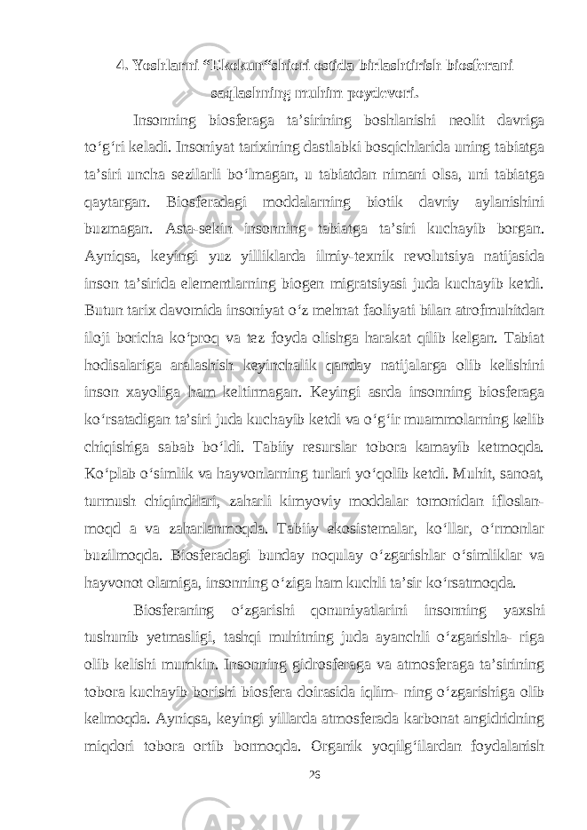 4. Yoshlarni “Ekokun“shiori ostida birlashtirish biosferani saqlashning muhim poydevori. Insonning biosferaga ta’sirining boshlanishi neolit davriga to‘g‘ri keladi. Insoniyat tarixining dastlabki bosqichlarida uning tabiatga ta’siri uncha sezilarli bo‘lmagan, u tabiatdan nimani olsa, uni tabiatga qaytargan. Biosferadagi moddalarning biotik davriy aylanishini buzmagan. Asta-sekin insonning tabiatga ta’siri kuchayib borgan. Ayniqsa, keyingi yuz yilliklarda ilmiy-texnik revolutsiya natijasida inson ta’sirida elementlarning biogen migratsiyasi juda kuchayib ketdi. Butun tarix davomida insoniyat o‘z mehnat faoliyati bilan atrofmuhitdan iloji boricha ko‘proq va tez foyda olishga harakat qilib kelgan. Tabiat hodisalariga aralashish keyinchalik qanday natijalarga olib kelishini inson xayoliga ham keltirmagan. Keyingi asrda insonning biosferaga ko‘rsatadigan ta’siri juda kuchayib ketdi va o‘g‘ir muammolarning kelib chiqishiga sabab bo‘ldi. Tabiiy resurslar tobora kamayib ketmoqda. Ko‘plab o‘simlik va hayvonlarning turlari yo‘qolib ketdi. Muhit, sanoat, turmush chiqindilari, zaharli kimyoviy moddalar tomonidan ifloslan- moqd a va zaharlanmoqda. Tabiiy ekosistemalar, ko‘llar, o‘rmonlar buzilmoqda. Biosferadagi bunday noqulay o‘zgarishlar o‘simliklar va hayvonot olamiga, insonning o‘ziga ham kuchli ta’sir ko‘rsatmoqda. Biosferaning o‘zgarishi qonuniyatlarini insonning yaxshi tushunib yetmasligi, tashqi muhitning juda ayanchli o‘zgarishla- riga olib kelishi mumkin. Insonning gidrosferaga va atmosferaga ta’sirining tobora kuchayib borishi biosfera doirasida iqlim- ning o‘zgarishiga olib kelmoqda. Ayniqsa, keyingi yillarda atmosferada karbonat angidridning miqdori tobora ortib bormoqda. Organik yoqilg‘ilardan foydalanish 26 