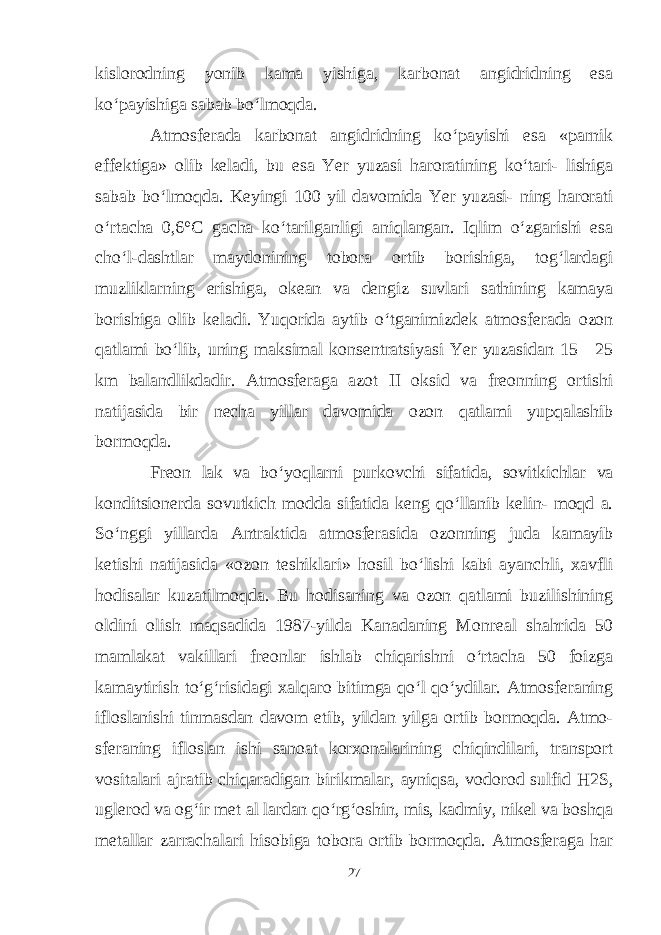 kislorodning yonib kama yishiga, karbonat angidridning esa ko‘payishiga sabab bo‘lmoqda. Atmosferada karbonat angidridning ko‘payishi esa «parnik effektiga» olib keladi, bu esa Yer yuzasi haroratining ko‘tari- lishiga sabab bo‘lmoqda. Keyingi 100 yil davomida Yer yuzasi- ning harorati o‘rtacha 0,6°C gacha ko‘tarilganligi aniqlangan. Iqlim o‘zgarishi esa cho‘l-dashtlar maydonining tobora ortib borishiga, tog‘lardagi muzliklarning erishiga, okean va dengiz suvlari sathining kamaya borishiga olib keladi. Yuqorida aytib o‘tganimizdek atmosferada ozon qatlami bo‘lib, uning maksimal konsentratsiyasi Yer yuzasidan 15—25 km balandlikdadir. Atmosferaga azot II oksid va freonning ortishi natijasida bir necha yillar davomida ozon qatlami yupqalashib bormoqda. Freon lak va bo‘yoqlarni purkovchi sifatida, sovitkichlar va konditsionerda sovutkich modda sifatida keng qo‘llanib kelin- moqd a. So‘nggi yillarda Antraktida atmosferasida ozonning juda kamayib ketishi natijasida «ozon teshiklari» hosil bo‘lishi kabi ayanchli, xavfli hodisalar kuzatilmoqda. Bu hodisaning va ozon qatlami buzilishining oldini olish maqsadida 1987-yilda Kanadaning Monreal shahrida 50 mamlakat vakillari freonlar ishlab chiqarishni o‘rtacha 50 foizga kamaytirish to‘g‘risidagi xalqaro bitimga qo‘l qo‘ydilar. Atmosferaning ifloslanishi tinmasdan davom etib, yildan yilga ortib bormoqda. Atmo- sferaning ifloslan ishi sanoat korxonalarining chiqindilari, transport vositalari ajratib chiqaradigan birikmalar, ayniqsa, vodorod sulfid H2S, uglerod va og‘ir met al lardan qo‘rg‘oshin, mis, kadmiy, nikel va boshqa metallar zarrachalari hisobiga tobora ortib bormoqda. Atmosferaga har 27 