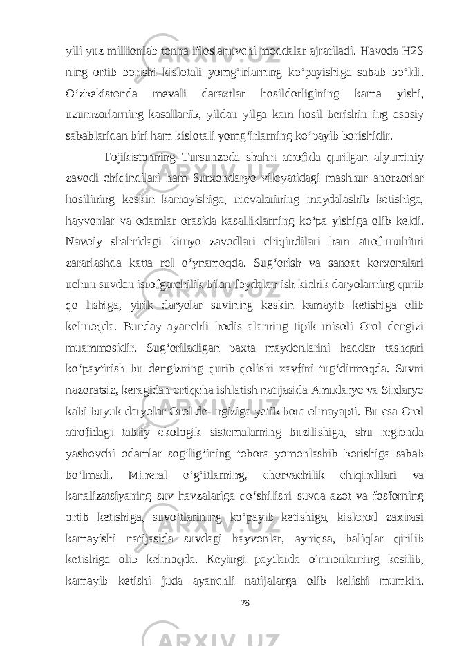 yili yuz millionlab tonna ifloslanuvchi moddalar ajratiladi. Havoda H2S ning ortib borishi kislotali yomg‘irlarning ko‘payishiga sabab bo‘ldi. O‘zbekistonda mevali daraxtlar hosildorligining kama yishi, uzumzorlarning kasallanib, yildan yilga kam hosil berishin ing asosiy sabablaridan biri ham kislotali yomg‘irlarning ko‘payib borishidir. Tojikistonning Tursunzoda shahri atrofida qurilgan alyuminiy zavodi chiqindilari ham Surxondaryo viloyatidagi mashhur anorzorlar hosilining keskin kamayishiga, mevalarining maydalashib ketishiga, hayvonlar va odamlar orasida kasalliklarning ko‘pa yishiga olib keldi. Navoiy shahridagi kimyo zavodlari chiqindilari ham atrof-muhitni zararlashda katta rol o‘ynamoqda. Sug‘orish va sanoat korxonalari uchun suvdan isrofgarchilik bilan foydalan ish kichik daryolarning qurib qo lishiga, yirik daryolar suvining keskin kamayib ketishiga olib kelmoqda. Bunday ayanchli hodis alarning tipik misoli Orol dengizi muammosidir. Sug‘oriladigan paxta maydonlarini haddan tashqari ko‘paytirish bu dengizning qurib qolishi xavfini tug‘dirmoqda. Suvni nazoratsiz, keragidan ortiqcha ishlatish natijasida Amudaryo va Sirdaryo kabi buyuk daryolar Orol de- ngiziga yetib bora olmayapti. Bu esa Orol atrofidagi tabiiy ekologik sistemalarning buzilishiga, shu regionda yashovchi odamlar sog‘lig‘ining tobora yomonlashib borishiga sabab bo‘lmadi. Mineral o‘g‘itlarning, chorvachilik chiqindilari va kanalizatsiyaning suv havzalariga qo‘shilishi suvda azot va fosforning ortib ketishiga, suvo‘tlarining ko‘payib ketishiga, kislorod zaxirasi kamayishi natijasida suvdagi hayvonlar, ayniqsa, baliqlar qirilib ketishiga olib kelmoqda. Keyingi paytlarda o‘rmonlarning kesilib, kamayib ketishi juda ayanchli natijalarga olib kelishi mumkin. 28 