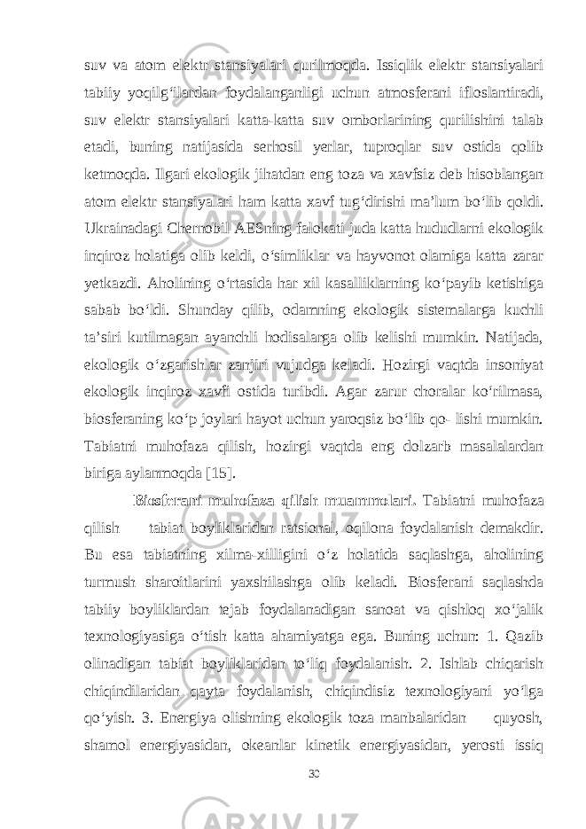 suv va atom elektr stansiyalari qurilmoqda. Issiqlik elektr stansiyalari tabiiy yoqilg‘ilardan foydalanganligi uchun atmosferani ifloslantiradi, suv elektr stansiyalari katta-katta suv omborlarining qurilishini talab etadi, buning natijasida serhosil yerlar, tuproqlar suv ostida qolib ketmoqda. Ilgari ekologik jihatdan eng toza va xavfsiz deb hisoblangan atom elektr stansiyalari ham katta xavf tug‘dirishi ma’lum bo‘lib qoldi. Ukrainadagi Chernobil AESning falokati juda katta hududlarni ekologik inqiroz holatiga olib keldi, o‘simliklar va hayvonot olamiga katta zarar yetkazdi. Aholining o‘rtasida har xil kasalliklarning ko‘payib ketishiga sabab bo‘ldi. Shunday qilib, odamning ekologik sistemalarga kuchli ta’siri kutilmagan ayanchli hodisalarga olib kelishi mumkin. Natijada, ekologik o‘zgarishlar zanjiri vujudga keladi. Hozirgi vaqtda insoniyat ekologik inqiroz xavfi ostida turibdi. Agar zarur choralar ko‘rilmasa, biosferaning ko‘p joylari hayot uchun yaroqsiz bo‘lib qo- lishi mumkin. Tabiatni muhofaza qilish, hozirgi vaqtda eng dolzarb masalalardan biriga aylanmoqda [15]. Biosferani muhofaza qilish muammolari. Tabiatni muhofaza qilish — tabiat boyliklaridan ratsional, oqilona foydalanish demakdir. Bu esa tabiatning xilma-xilligini o‘z holatida saqlashga, aholining turmush sharoitlarini yaxshilashga olib keladi. Biosferani saqlashda tabiiy boyliklardan tejab foydalanadigan sanoat va qishloq xo‘jalik texnologiyasiga o‘tish katta ahamiyatga ega. Buning uchun: 1. Qazib olinadigan tabiat boyliklaridan to‘liq foydalanish. 2. Ishlab chiqarish chiqindilaridan qayta foydalanish, chiqindisiz texnologiyani yo‘lga qo‘yish. 3. Energiya olishning ekologik toza manbalaridan — quyosh, shamol energiyasidan, okeanlar kinetik energiyasidan, yerosti issiq 30 