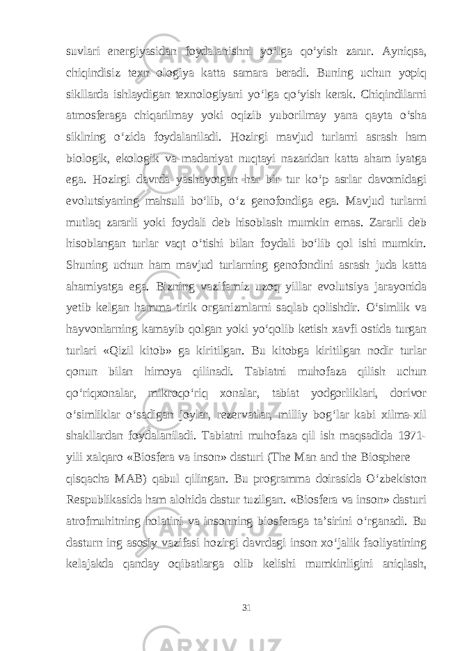 suvlari energiyasidan foydalanishni yo‘lga qo‘yish zarur. Ayniqsa, chiqindisiz texn ologiya katta samara beradi. Buning uchun yopiq sikllarda ishlaydigan texnologiyani yo‘lga qo‘yish kerak. Chiqindilarni atmosferaga chiqarilmay yoki oqizib yuborilmay yana qayta o‘sha siklning o‘zida foydalaniladi. Hozirgi mavjud turlarni asrash ham biologik, ekologik va madaniyat nuqtayi nazaridan katta aham iyatga ega. Hozirgi davrda yashayotgan har bir tur ko‘p asrlar davomidagi evolutsiyaning mahsuli bo‘lib, o‘z genofondiga ega. Mavjud turlarni mutlaq zararli yoki foydali deb hisoblash mumkin emas. Zararli deb hisoblangan turlar vaqt o‘tishi bilan foydali bo‘lib qol ishi mumkin. Shuning uchun ham mavjud turlarning genofondini asrash juda katta ahamiyatga ega. Bizning vazifamiz uzoq yillar evolutsiya jarayonida yetib kelgan hamma tirik organizmlarni saqlab qolishdir. O‘simlik va hayvonlarning kamayib qolgan yoki yo‘qolib ketish xavfi ostida turgan turlari «Qizil kitob» ga kiritilgan. Bu kitobga kiritilgan nodir turlar qonun bilan himoya qilinadi. Tabiatni muhofaza qilish uchun qo‘riqxonalar, mikroqo‘riq xonalar, tabiat yodgorliklari, dorivor o‘simliklar o‘sadigan joylar, rezervatlar, milliy bog‘lar kabi xilma-xil shakllardan foydalaniladi. Tabiatni muhofaza qil ish maqsadida 1971- yili xalqaro «Biosfera va inson» dasturi (The Man and the Biosphere — qisqacha MAB) qabul qilingan. Bu programma doirasida O‘zbekiston Respublikasida ham alohida dastur tuzilgan. «Biosfera va inson» dasturi atrofmuhitning holatini va insonning biosferaga ta’sirini o‘rganadi. Bu dasturn ing asosiy vazifasi hozirgi davrdagi inson xo‘jalik faoliyatining kelajakda qanday oqibatlarga olib kelishi mumkinligini aniqlash, 31 