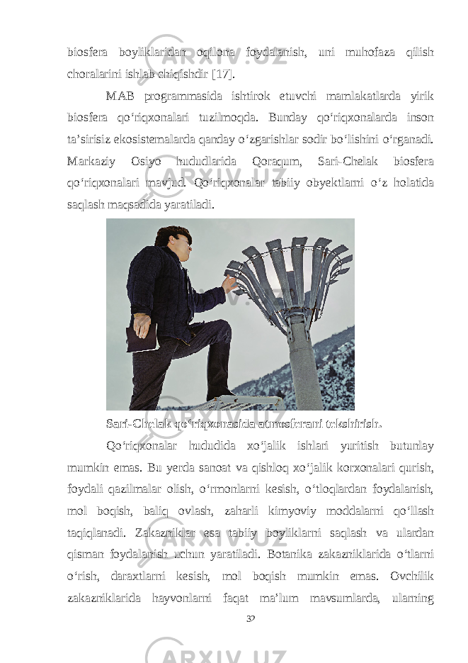 biosfera boyliklaridan oqilona foydalanish, uni muhofaza qilish choralarini ishlab chiqishdir [17]. MAB programmasida ishtirok etuvchi mamlakatlarda yirik biosfera qo‘riqxonalari tuzilmoqda. Bunday qo‘riqxonalarda inson ta’sirisiz ekosistemalarda qanday o‘zgarishlar sodir bo‘lishini o‘rganadi. Markaziy Osiyo hududlarida Qoraqum, Sari-Chelak biosfera qo‘riqxonalari mavjud. Qo‘riqxonalar tabiiy obyektlarni o‘z holatida saqlash maqsadida yaratiladi. Sari-Chelak qo‘riqxonasida atmosferani tekshirish. Qo‘riqxonalar hududida xo‘jalik ishlari yuritish butunlay mumkin emas. Bu yerda sanoat va qishloq xo‘jalik korxonalari qurish, foydali qazilmalar olish, o‘rmonlarni kesish, o‘tloqlardan foydalanish, mol boqish, baliq ovlash, zaharli kimyoviy moddalarni qo‘llash taqiqlanadi. Zakazniklar esa tabiiy boyliklarni saqlash va ulardan qisman foydalanish uchun yaratiladi. Botanika zakazniklarida o‘tlarni o‘rish, daraxtlarni kesish, mol boqish mumkin emas. Ovchilik zakazniklarida hayvonlarni faqat ma’lum mavsumlarda, ularning 32 