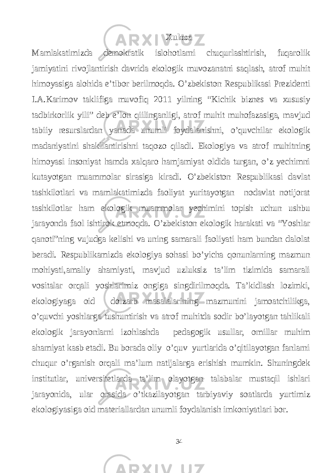 Xulosa Mamlakatimizda demokratik islohotlarni chuqurlashtirish, fuqarolik jamiyatini rivojlantirish davrida ekologik muvozanatni saqlash, atrof muhit himoyasiga alohida e’tibor berilmoqda. O’zbekiston Respublikasi Prezidenti I.A.Karimov taklifiga muvofiq 2011 yilning “Kichik biznes va xususiy tadbirkorlik yili” deb e’lon qiilinganligi, atrof muhit muhofazasiga, mavjud tabiiy resurslardan yanada unumli foydalanishni, o’quvchilar ekologik madaniyatini shakllantirishni taqozo qiladi. Ekologiya va atrof muhitning himoyasi insoniyat hamda xalqaro hamjamiyat oldida turgan, o’z yechimni kutayotgan muammolar sirasiga kiradi. O’zbekiston Respublikasi davlat tashkilotlari va mamlakatimizda faoliyat yuritayotgan nodavlat notijorat tashkilotlar ham ekologik muammolar yechimini topish uchun ushbu jarayonda faol ishtirok etmoqda. O’zbekiston ekologik harakati va “Yoshlar qanoti”ning vujudga kelishi va uning samarali faoliyati ham bundan dalolat beradi. Respublikamizda ekologiya sohasi bo’yicha qonunlarning mazmun mohiyati,amaliy ahamiyati, mavjud uzluksiz ta’lim tizimida samarali vositalar orqali yoshlarimiz ongiga singdirilmoqda. Ta’kidlash lozimki, ekologiyaga oid dolzarb masalalarining mazmunini jamoatchilikga, o’quvchi yoshlarga tushuntirish va atrof muhitda sodir bo’layotgan tahlikali ekologik jarayonlarni izohlashda pedagogik usullar, omillar muhim ahamiyat kasb etadi. Bu borada oliy o’quv yurtlarida o’qitilayotgan fanlarni chuqur o’rganish orqali ma’lum natijalarga erishish mumkin. Shuningdek institutlar, universitetlarda ta’lim olayotgan talabalar mustaqil ishlari jarayonida, ular orasida o’tkazilayotgan tarbiyaviy soatlarda yurtimiz ekologiyasiga oid materiallardan unumli foydalanish imkoniyatlari bor. 34 