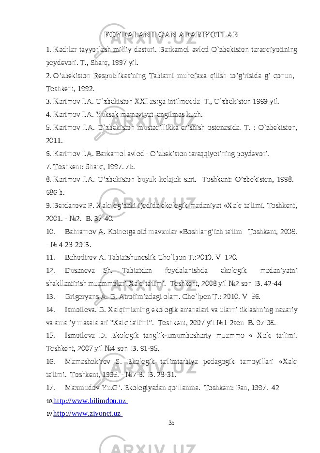 FOYDALANILGAN ADABIYOTLAR 1. Kadrlar tayyorlash milliy dasturi. Barkamol avlod O`zb е kiston taraqqiyotining poyd е vori. T., Sharq, 1997 yil. 2. O’zbekiston Respublikasining Tabiatni muhofaza qilish to’g’risida gi qonun, Toshkent, 1992. 3. Karimov I.A. O`zb е kiston XXI asrga intilmoqda T., O`zb е kiston 1999 yil. 4. Karimov I.A. Yuksak ma&#39;naviyat е ngilmas kuch. 5. Karimov I.A. O`zb е kiston mustaqillikka erishish ostonasida. T. : O`zb е kiston, 2011. 6. Karimov I.A. Barkamol avlod - O’zbekiston taraqqiyotining poydevori. 7. Toshkent: Sharq, 1997. 7b. 8. Karimov I.A. O’zbekiston buyuk kelajak sari. Toshkent: O’zbekiston, 1998. 686 b. 9. Berdanova P. Xalq og’zaki ijodida ekologik madaniyat «Xalq ta&#39;limi. Toshkent, 2001. - №2. B. 37-40. 10. Bahramov A. Koinotga oid mavzular «Boshlang’ich ta&#39;lim Toshkent, 2008. - № 4 28-29 B. 11. Bahodirov A. Tabiatshunoslik Cho`lpon T.:2010. V 120. 12. Dusanova Sh. Tabiatdan foydalanishda ekologik madaniyatni shakllantirish muammolari Xalq ta&#39;limi. Toshkent, 2008 yil №2 son B. 42-44 13. Grigoryans A. G. Atrofimizdagi olam. Cho`lpon T.: 2010. V 56. 14. Ismoilova. G. Xalqimizning ekologik an&#39;analari va ularni tiklashning nazariy va amaliy masalalari “ Xalq ta &#39; limi ”. Toshkent, 2007 yil №1-2son B. 97-98. 15. Ismoilova D. Ekologik tanglik-umumbashariy muammo « Xalq ta&#39;limi. Toshkent, 2007 yil №4 son B. 91-95. 16. Mamashokirov S. Ekologik ta&#39;limtarbiya pedagogik tamoyillari «Xalq ta&#39;limi. Toshkent, 1995. - №7-8. B. 28-31. 17. Maxmudov Yu.G’. Ekologiyadan qo’llanma. Toshkent: Fan, 1997. 42 18. http://www.bilimdon.uz 19. http://www.ziyonet.uz 35 