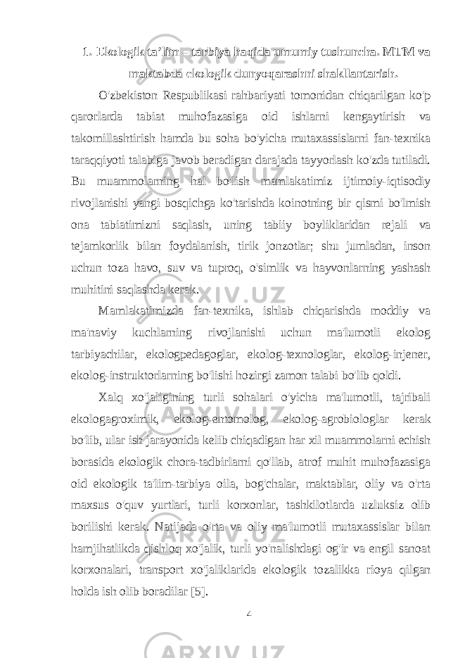 1. Ekologik ta’lim – tarbiya haqida umumiy tushuncha. MTM va maktabda ekologik dunyoqarashni shakllantarish. O&#39;zbekiston Respublikasi rahbariyati tomonidan chiqarilgan ko&#39;p qarorlarda tabiat muhofazasiga oid ishlarni kengaytirish va takomillashtirish hamda bu soha bo&#39;yicha mutaxassislarni fan-texnika taraqqiyoti talabiga javob beradigan darajada tayyorlash ko&#39;zda tutiladi. Bu muammolarning hal bo&#39;lish mamlakatimiz ijtimoiy-iqtisodiy rivojlanishi yangi bosqichga ko&#39;tarishda koinotning bir qismi bo&#39;lmish ona tabiatimizni saqlash, uning tabiiy boyliklaridan rejali va tejamkorlik bilan foydalanish, tirik jonzotlar; shu jumladan, inson uchun toza havo, suv va tuproq, o&#39;simlik va hayvonlarning yashash muhitini saqlashda kerak. Mamlakatimizda fan-texnika, ishlab chiqarishda moddiy va ma&#39;naviy kuchlarning rivojlanishi uchun ma&#39;lumotli ekolog tarbiyachilar, ekologpedagoglar, ekolog-texnologlar, ekolog-injener, ekolog-instruktorlarning bo&#39;lishi hozirgi zamon talabi bo&#39;lib qoldi. Xalq xo&#39;jaligining turli sohalari o&#39;yicha ma&#39;lumotli, tajribali ekologagroximik, ekolog-entomolog, ekolog-agrobiologlar kerak bo&#39;lib, ular ish jarayonida kelib chiqadigan har xil muammolarni echish borasida ekologik chora-tadbirlarni qo&#39;llab, atrof muhit muhofazasiga oid ekologik ta&#39;lim-tarbiya oila, bog&#39;chalar, maktablar, oliy va o&#39;rta maxsus o&#39;quv yurtlari, turli korxonlar, tashkilotlarda uzluksiz olib borilishi kerak. Natijada o&#39;rta va oliy ma&#39;lumotli mutaxassislar bilan hamjihatlikda qishloq xo&#39;jalik, turli yo&#39;nalishdagi og&#39;ir va engil sanoat korxonalari, transport xo&#39;jaliklarida ekologik tozalikka rioya qilgan holda ish olib boradilar [5]. 4 