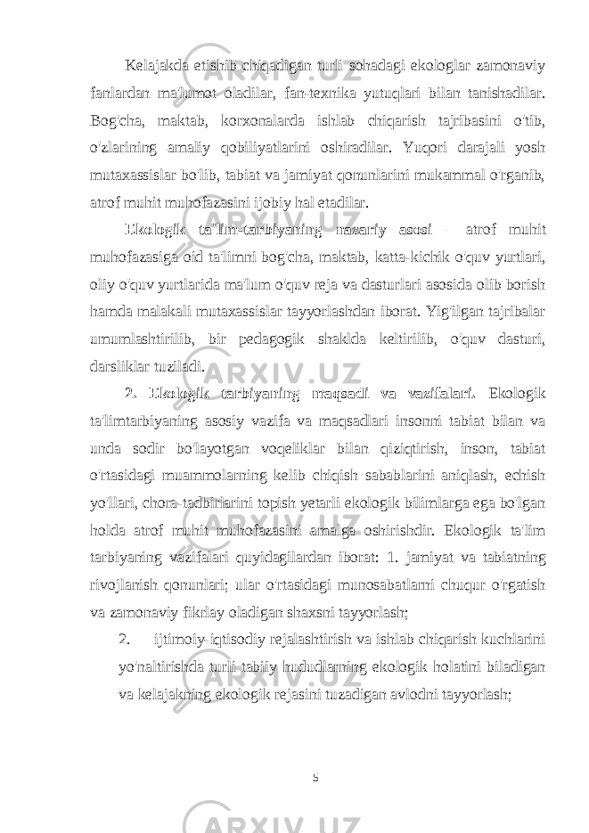 Kelajakda etishib chiqadigan turli sohadagi ekologlar zamonaviy fanlardan ma&#39;lumot oladilar, fan-texnika yutuqlari bilan tanishadilar. Bog&#39;cha, maktab, korxonalarda ishlab chiqarish tajribasini o&#39;tib, o&#39;zlarining amaliy qobiliyatlarini oshiradilar. Yuqori darajali yosh mutaxassislar bo&#39;lib, tabiat va jamiyat qonunlarini mukammal o&#39;rganib, atrof muhit muhofazasini ijobiy hal etadilar. Ekologik ta&#39;lim-tarbiyaning nazariy asosi – atrof muhit muhofazasiga oid ta&#39;limni bog&#39;cha, maktab, katta-kichik o&#39;quv yurtlari, oliy o&#39;quv yurtlarida ma&#39;lum o&#39;quv reja va dasturlari asosida olib borish hamda malakali mutaxassislar tayyorlashdan iborat. Yig&#39;ilgan tajribalar umumlashtirilib, bir pedagogik shaklda keltirilib, o&#39;quv dasturi, darsliklar tuziladi. 2. Ekologik tarbiyaning maqsadi va vazifalari. Ekologik ta&#39;limtarbiyaning asosiy vazifa va maqsadlari insonni tabiat bilan va unda sodir bo&#39;layotgan voqeliklar bilan qiziqtirish, inson, tabiat o&#39;rtasidagi muammolarning kelib chiqish sabablarini aniqlash, echish yo&#39;llari, chora-tadbirlarini topish yetarli ekologik bilimlarga ega bo&#39;lgan holda atrof muhit muhofazasini amalga oshirishdir. Ekologik ta&#39;lim tarbiyaning vazifalari quyidagilardan iborat: 1. jamiyat va tabiatning rivojlanish qonunlari; ular o&#39;rtasidagi munosabatlarni chuqur o&#39;rgatish va zamonaviy fikrlay oladigan shaxsni tayyorlash; 2. ijtimoiy-iqtisodiy rejalashtirish va ishlab chiqarish kuchlarini yo&#39;naltirishda turli tabiiy hududlarning ekologik holatini biladigan va kelajakning ekologik rejasini tuzadigan avlodni tayyorlash; 5 