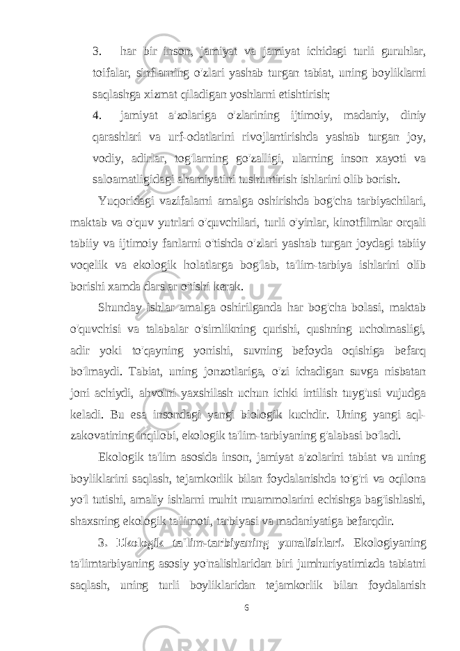 3. har bir inson, jamiyat va jamiyat ichidagi turli guruhlar, toifalar, sinflarning o&#39;zlari yashab turgan tabiat, uning boyliklarni saqlashga xizmat qiladigan yoshlarni etishtirish; 4. jamiyat a&#39;zolariga o&#39;zlarining ijtimoiy, madaniy, diniy qarashlari va urf-odatlarini rivojlantirishda yashab turgan joy, vodiy, adirlar, tog&#39;larning go&#39;zalligi, ularning inson xayoti va saloamatligidagi ahamiyatini tushuntirish ishlarini olib borish. Yuqoridagi vazifalarni amalga oshirishda bog&#39;cha tarbiyachilari, maktab va o&#39;quv yutrlari o&#39;quvchilari, turli o&#39;yinlar, kinotfilmlar orqali tabiiy va ijtimoiy fanlarni o&#39;tishda o&#39;zlari yashab turgan joydagi tabiiy voqelik va ekologik holatlarga bog&#39;lab, ta&#39;lim-tarbiya ishlarini olib borishi xamda darslar o&#39;tishi kerak. Shunday ishlar amalga oshirilganda har bog&#39;cha bolasi, maktab o&#39;quvchisi va talabalar o&#39;simlikning qurishi, qushning ucholmasligi, adir yoki to&#39;qayning yonishi, suvning befoyda oqishiga befarq bo&#39;lmaydi. Tabiat, uning jonzotlariga, o&#39;zi ichadigan suvga nisbatan joni achiydi, ahvolni yaxshilash uchun ichki intilish tuyg&#39;usi vujudga keladi. Bu esa insondagi yangi biologik kuchdir. Uning yangi aql- zakovatining inqilobi, ekologik ta&#39;lim-tarbiyaning g&#39;alabasi bo&#39;ladi. Ekologik ta&#39;lim asosida inson, jamiyat a&#39;zolarini tabiat va uning boyliklarini saqlash, tejamkorlik bilan foydalanishda to&#39;g&#39;ri va oqilona yo&#39;l tutishi, amaliy ishlarni muhit muammolarini echishga bag&#39;ishlashi, shaxsning ekologik ta&#39;limoti, tarbiyasi va madaniyatiga befarqdir. 3. Ekologik ta&#39;lim-tarbiyaning yunalishlari. Ekologiyaning ta&#39;limtarbiyaning asosiy yo&#39;nalishlaridan biri jumhuriyatimizda tabiatni saqlash, uning turli boyliklaridan tejamkorlik bilan foydalanish 6 