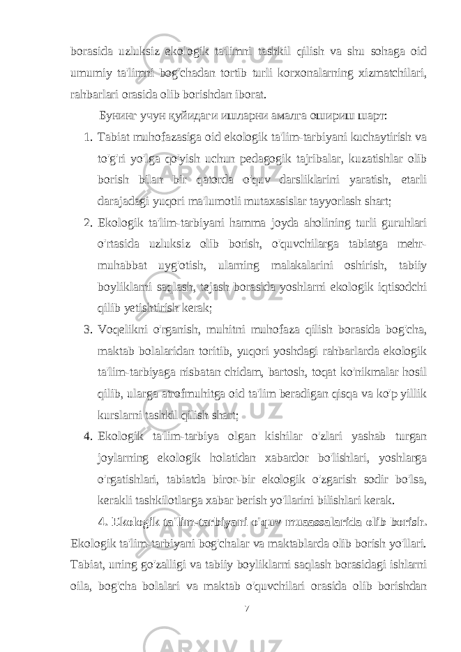 borasida uzluksiz ekologik ta&#39;limni tashkil qilish va shu sohaga oid umumiy ta&#39;limni bog&#39;chadan tortib turli korxonalarning xizmatchilari, rahbarlari orasida olib borishdan iborat. Бунинг учун қуйидаги ишларни амалга ошириш шарт : 1. Tabiat muhofazasiga oid ekologik ta&#39;lim-tarbiyani kuchaytirish va to&#39;g&#39;ri yo&#39;lga qo&#39;yish uchun pedagogik tajribalar, kuzatishlar olib borish bilan bir qatorda o&#39;quv darsliklarini yaratish, etarli darajadagi yuqori ma&#39;lumotli mutaxasislar tayyorlash shart; 2. Ekologik ta&#39;lim-tarbiyani hamma joyda aholining turli guruhlari o&#39;rtasida uzluksiz olib borish, o&#39;quvchilarga tabiatga mehr- muhabbat uyg&#39;otish, ularning malakalarini oshirish, tabiiy boyliklarni saqlash, tejash borasida yoshlarni ekologik iqtisodchi qilib yetishtirish kerak; 3. Voqelikni o&#39;rganish, muhitni muhofaza qilish borasida bog&#39;cha, maktab bolalaridan toritib, yuqori yoshdagi rahbarlarda ekologik ta&#39;lim-tarbiyaga nisbatan chidam, bartosh, toqat ko&#39;nikmalar hosil qilib, ularga atrofmuhitga oid ta&#39;lim beradigan qisqa va ko&#39;p yillik kurslarni tashkil qilish shart; 4. Ekologik ta&#39;lim-tarbiya olgan kishilar o&#39;zlari yashab turgan joylarning ekologik holatidan xabardor bo&#39;lishlari, yoshlarga o&#39;rgatishlari, tabiatda biror-bir ekologik o&#39;zgarish sodir bo&#39;lsa, kerakli tashkilotlarga xabar berish yo&#39;llarini bilishlari kerak. 4. Ekologik ta&#39;lim-tarbiyani o&#39;quv muaassalarida olib borish. Ekologik ta&#39;lim-tarbiyani bog&#39;chalar va maktablarda olib borish yo&#39;llari. Tabiat, uning go&#39;zalligi va tabiiy boyliklarni saqlash borasidagi ishlarni oila, bog&#39;cha bolalari va maktab o&#39;quvchilari orasida olib borishdan 7 