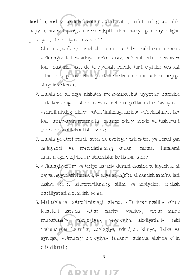 boshlab, yosh va o&#39;sib kelayotgan avlodni atrof muhit, undagi o&#39;simlik, hayvon, suv va tuproqqa mehr-shafqatli, ularni asraydigan, boyitadigan jonkuyar qilib tarbiyalash kerak[11]. 1. Shu maqsadlarga erishish uchun bog&#39;cha bolalarini maxsus «Ekologik ta&#39;lim-tarbiya metodikasi», «Tabiat bilan tanishish» kabi dasturlar asosida tarbiyalash hamda turli o&#39;yinlar vositasi bilan tabiatga oid ekologik ta&#39;lim elementlarini bolalar ongiga singdirish kerak; 2. Bolalarda tabiatga nisbatan mehr-muxabbat uyg&#39;otish borasida olib boriladigan ishlar maxsus metodik qo&#39;llanmalar, tavsiyalar, «Atrofimizdagi olam», «Atrofimizdagi tabiat», «Tabiatshunoslik» kabi o&#39;quv-o&#39;yin materiallari asosida oddiy, sodda va tushunarli formalarda olib borilishi kerak; 3. Bolalarga atrof muhit borasida ekologik ta&#39;lim-tarbiya beradigan tarbiyachi va metodistlarning o&#39;zlari maxsus kurslarni tamomlagan, tajribali mutaxasislar bo&#39;lishlari shart; 4. «Ekologik ta&#39;lim va tabiya uslubi» dasturi asosida tarbiyachilarni qayta tayyorlash kurslari, leksiyalar, tajriba almashish seminarlari tashkil qilib, xizmatchilarning bilim va saviyalari, ishlash qobiliyatlarini oshirish kerak; 5. Maktablarda «Atrofimizdagi olam», «Tabiatshunoslik» o&#39;quv kitoblari asosida «atrof muhit», «tabiat», «atrof muhit muhofazasi», «ekologiya», «ekologiya ziddiyatlari» kabi tushunchalar botanika, zoologiya, adabiyot, kimyo, fizika va ayniqsa, «Umumiy biologiya» fanlarini o&#39;tishda alohida o&#39;rin olishi kerak; 8 