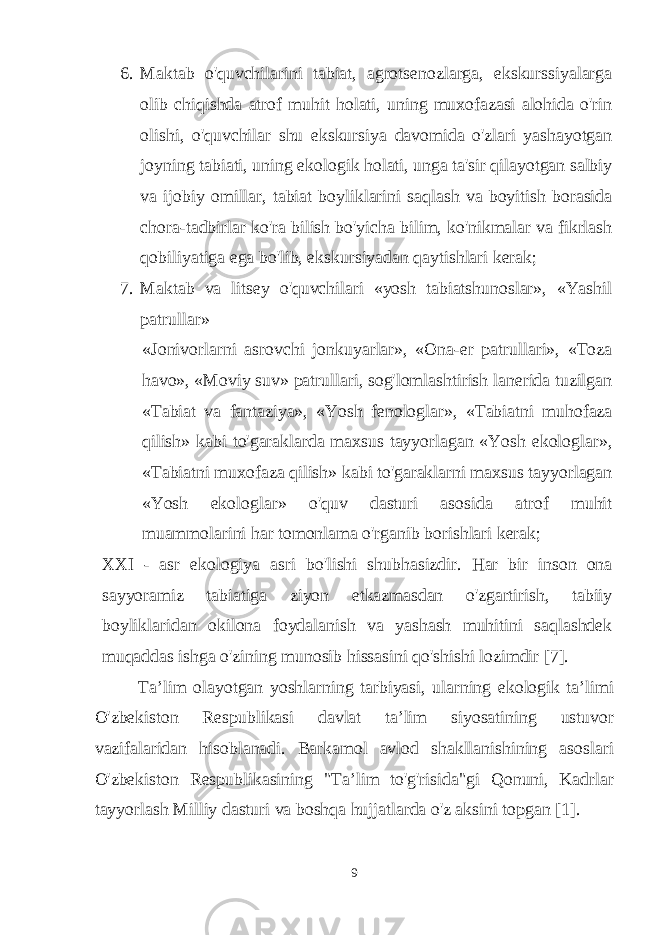 6. Maktab o&#39;quvchilarini tabiat, agrotsenozlarga, ekskurssiyalarga olib chiqishda atrof muhit holati, uning muxofazasi alohida o&#39;rin olishi, o&#39;quvchilar shu ekskursiya davomida o&#39;zlari yashayotgan joyning tabiati, uning ekologik holati, unga ta&#39;sir qilayotgan salbiy va ijobiy omillar, tabiat boyliklarini saqlash va boyitish borasida chora-tadbirlar ko&#39;ra bilish bo&#39;yicha bilim, ko&#39;nikmalar va fikrlash qobiliyatiga ega bo&#39;lib, ekskursiyadan qaytishlari kerak; 7. Maktab va litsey o&#39;quvchilari «yosh tabiatshunoslar», «Yashil patrullar» «Jonivorlarni asrovchi jonkuyarlar», «Ona-er patrullari», «Toza havo», «Moviy suv» patrullari, sog&#39;lomlashtirish lanerida tuzilgan «Tabiat va fantaziya», «Yosh fenologlar», «Tabiatni muhofaza qilish» kabi to&#39;garaklarda maxsus tayyorlagan «Yosh ekologlar», «Tabiatni muxofaza qilish» kabi to&#39;garaklarni maxsus tayyorlagan «Yosh ekologlar» o&#39;quv dasturi asosida atrof muhit muammolarini har tomonlama o&#39;rganib borishlari kerak; XXI - asr ekologiya asri bo&#39;lishi shubhasizdir. Har bir inson ona sayyoramiz tabiatiga ziyon etkazmasdan o&#39;zgartirish, tabiiy boyliklaridan okilona foydalanish va yashash muhitini saqlashdek muqaddas ishga o&#39;zining munosib hissasini qo&#39;shishi lozimdir [7].   Ta’lim olayotgan yoshlarning tarbiyasi, ularning ekologik ta’limi O&#39;zbekiston Respublikasi davlat ta’lim siyosatining ustuvor vazifalaridan hisoblanadi. Barkamol avlod shakllanishining asoslari O&#39;zbekiston Respublikasining &#34;Ta’lim to&#39;g&#39;risida&#34;gi Qonuni, Kadrlar tayyorlash Milliy dasturi va boshqa hujjatlarda o&#39;z aksini topgan [1]. 9 