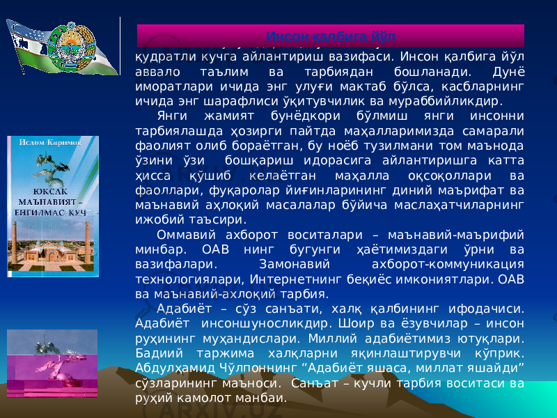 Мактаб – улуғ даргоҳ, устоз – буюк зот. Маънавиятни қудратли кучга айлантириш вазифаси. Инсон қалбига йўл аввало таълим ва тарбиядан бошланади. Дунё иморатлари ичида энг улуғи мактаб бўлса, касбларнинг ичида энг шарафлиси ўқитувчилик ва мураббийликдир. Янги жамият бунёдкори бўлмиш янги инсонни тарбиялашда ҳозирги пайтда маҳалларимизда самарали фаолият олиб бораётган, бу ноёб тузилмани том маънода ўзини ўзи бошқариш идорасига айлантиришга катта ҳисса қўшиб келаётган маҳалла оқсоқоллари ва фаоллари, фуқаролар йиғинларининг диний маърифат ва маънавий аҳлоқий масалалар бўйича маслаҳатчиларнинг ижобий таъсири. Оммавий ахборот воситалари – маънавий-маърифий минбар. ОАВ нинг бугунги ҳаётимиздаги ўрни ва вазифалари. Замонавий ахборот-коммуникация технологиялари, Интернетнинг беқиёс имкониятлари. ОАВ ва маънавий-ахлоқий тарбия. Адабиёт – сўз санъати, халқ қалбининг ифодачиси. Адабиёт инсоншуносликдир. Шоир ва ёзувчилар – инсон руҳининг муҳандислари. Миллий адабиётимиз ютуқлари. Бадиий таржима халқларни яқинлаштирувчи кўприк. Абдулҳамид Чўлпоннинг “Адабиёт яшаса, миллат яшайди” сўзларининг маъноси. Санъат – кучли тарбия воситаси ва руҳий камолот манбаи. Инсон қалбига йўл 