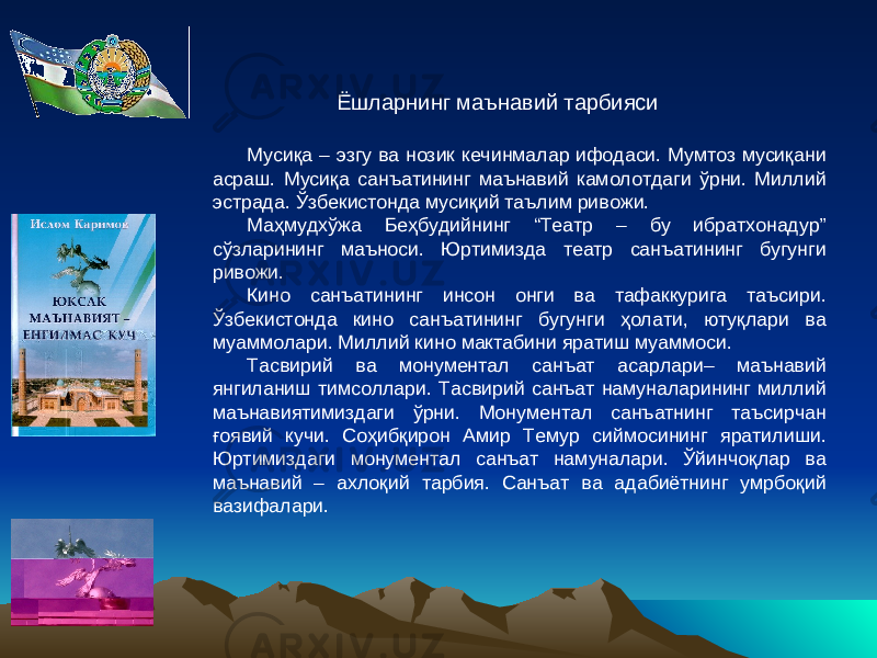 Мусиқа – эзгу ва нозик кечинмалар ифодаси. Мумтоз мусиқани асраш. Мусиқа санъатининг маънавий камолотдаги ўрни. Миллий эстрада. Ўзбекистонда мусиқий таълим ривожи. Маҳмудхўжа Беҳбудийнинг “Театр – бу ибратхонадур” сўзларининг маъноси. Юртимизда театр санъатининг бугунги ривожи. Кино санъатининг инсон онги ва тафаккурига таъсири. Ўзбекистонда кино санъатининг бугунги ҳолати, ютуқлари ва муаммолари. Миллий кино мактабини яратиш муаммоси. Тасвирий ва монументал санъат асарлари– маънавий янгиланиш тимсоллари. Тасвирий санъат намуналарининг миллий маънавиятимиздаги ўрни. Монументал санъатнинг таъсирчан ғоявий кучи. Соҳибқирон Амир Темур сиймосининг яратилиши. Юртимиздаги монументал санъат намуналари. Ўйинчоқлар ва маънавий – ахлоқий тарбия. Санъат ва адабиётнинг умрбоқий вазифалари. Ёшларнинг маънавий тарбияси 