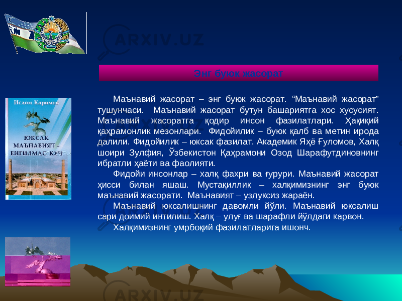 Маънавий жасорат – энг буюк жасорат. “Маънавий жасорат” тушунчаси. Маънавий жасорат бутун башариятга хос хусусият. Маънавий жасоратга қодир инсон фазилатлари. Ҳақиқий қаҳрамонлик мезонлари. Фидойилик – буюк қалб ва метин ирода далили. Фидойилик – юксак фазилат. Академик Яҳё Ғуломов, Халқ шоири Зулфия, Ўзбекистон Қаҳрамони Озод Шарафутдиновнинг ибратли ҳаёти ва фаолияти. Фидойи инсонлар – халқ фахри ва ғурури. Маънавий жасорат ҳисси билан яшаш. Мустақиллик – халқимизнинг энг буюк маънавий жасорати. Маънавият – узлуксиз жараён. Маънавий юксалишнинг давомли йўли. Маънавий юксалиш сари доимий интилиш. Халқ – улуғ ва шарафли йўлдаги карвон. Халқимизнинг умрбоқий фазилатларига ишонч. Энг буюк жасорат 