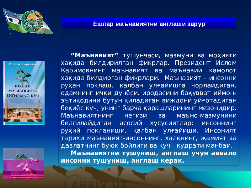 “ Маънавият” тушунчаси, мазмуни ва моҳияти ҳақида билдирилган фикрлар. Президент Ислом Каримовнинг маънавият ва маънавий камолот ҳақида билдирган фикрлари. Маънавият – инсонни руҳан поклаш, қалбан улғайишга чорлайдиган, одамнинг ички дунёси, иродасини бақувват иймон- эътиқодини бутун қиладиган виждони уйғотадиган беқиёс куч, унинг барча қарашларининг мезонидир. Маънавиятнинг негизи ва маъно-мазмунини белгилайдиган асосий хусусиятлар; инсоннинг руҳий покланиши, қалбан улғайиши. Инсоният тарихи маънавият-инсоннинг, халқнинг, жамият ва давлатнинг буюк бойлиги ва куч - қудрати манбаи. Маънавиятни тушуниш, англаш учун аввало инсонни тушуниш, англаш керак. Ёшлар м аънавиятни англаш и зарур 