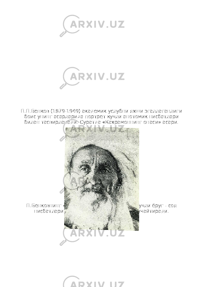 П.П.Бенков (1879-1949) академик услубни яхши эгаллаганлиги боис унинг асарларида портрет кучли анотомик нисбатлари билан тасвирланади. Суратда «Кахрамоннинг онаси» асари. П.Бенковнинг «Кекса дехкон портрети»да кучли ёруг - соя нисбатлари асарнинг ифодавийлигини кучайтиради. 