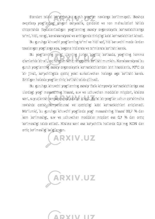 Standart talabi bo‘yicha bu guruh yog‘lar navlarga bo‘linmaydi. Boshqa ovqatbop yog‘lardagi singari oshpazlik, qandolat va non mahsulotlari ishlab chiqarishda foydalaniladigan yog‘larning asosiy orgonoleptik ko‘rsatkichlariga ta’mi, hidi, rangi, konsistensiyasi va eritilganda tiniqligi kabi ko‘rsatkichlari kiradi. Bu guruhga kiruvchi yog‘larning ta’mi va hidi sof, hid beruvchi moda-lardan tozalangan yog‘larga xos, begona hidlarsiz va ta’mlarsiz bo‘lishi kerak. Bu yog‘larning rangi ularning turiga bog‘liq bo‘lsada, yog‘ning hamma qismlarida bir xil, oq rangdan sariq ranggacha bo‘lishi mumkin. Konsistensiyasi bu guruh yog‘larning asosiy organoleptik ko‘rsatkichlaridan biri hisoblanib, 20 0 С da bir jinsli, ko‘pchiligida qattiq yoki surkaluvchan holatga ega bo‘lishi kerak. Eritilgan holatda yog‘lar tiniq bo‘lishi talab qilinadi. Bu guruhga kiruvchi yog‘larning asosiy fizik-kimyoviy ko‘rsatkichlariga esa ulardagi yog‘ massasining hissasi, suv va uchuvchan moddalar miqdori, kislota soni, suyuqlanish temperaturasi kabilar kiradi. Ba’zi bir yog‘lar uchun qo‘shimcha ravishda qotish temperaturasi va qattiqligi kabi ko‘rsatkichlari aniqlanadi. Ma’lumki, bu guruhga kiruvchi yog‘larda yog‘ massasining hissasi 99,7 % dan kam bo‘lmasligi, suv va uchuvchan moddalar miqdori esa 0,2 % dan ortiq bo‘lmasligi talab etiladi. Kislota soni esa ko‘pchilik hollarda 0,5 mg KON dan ortiq bo‘lmasligi belgilangan. 