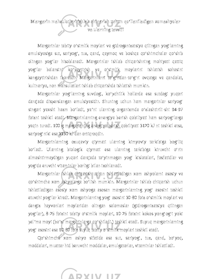 Margarin mahsulotlari ishlab chiqarish uchun qo‘llaniladigan xomashyolar va ularning tavsifi Margarinlar tabiiy o‘simlik moylari va gidrogenizatsiya qilingan yog‘larning emulsiyasiga sut, sariyog‘, tuz, qand, qaymoq va boshqa qo‘shimchalar qo‘shib olingan yog‘lar hisoblanadi. Margarinlar ishlab chiqarishning mohiyati qattiq yog‘lar balansini ko‘paytirish va o‘simlik moylarini ishlatish sohasini kengaytirishdan iboratdir. Margarinlarni to‘g‘ridan-to‘g‘ri ovqatga va qandolat, kulinariya, non mahsulotlari ishlab chiqarishda ishlatish mumkin. Margarinlar yog‘larning suvdagi, ko‘pchilik hollarda esa sutdagi yuqori darajada disperslangan emulsiyasidir. Shuning uchun ham margarinlar sariyog‘ singari yaxshi hazm bo‘ladi, ya’ni ularning organizmda o‘zlashtirili-shi 94-97 foizni tashkil etadi. Margarinlarning energiya berish qobiliyati ham sariyog‘larga yaqin turadi. 100 g margarinning energiya berish qobiliyati 3120 kJ ni tashkil etsa, sariyog‘niki esa 3130 kJ dan ortiqroqdir. Margarinlarning ozuqaviy qiymati ularning kimyoviy tarkibiga bog‘liq bo‘ladi. Ularning biologik qiymati esa ularning tarkibiga kiruvchi o‘rin almashtirmaydigan yuqori darajada to‘yinmagan yog‘ kislotalari, fosfatidlar va yog‘da eruvchi vitaminlar borligi bilan izohlanadi. Margarinlar ishlab chiqarish uchun ishlatiladigan xom ashyolarni asosiy va qo‘shimcha xom ashyolarga bo‘lish mumkin. Margarinlar ishlab chiqarish uchun ishlatiladigan asosiy xom ashyoga asosan margarinlarning yog‘ asosini tashkil etuvchi yog‘lar kiradi. Margarinlarning yog‘ asosini 30-80 foiz o‘simlik moylari va dengiz hayvonlari moylaridan olingan salomaslar (gidrogenizatsiya qilingan yog‘lar), 8-25 foizini tabiiy o‘simlik moylari, 10-25 foizini kokos yong‘og‘i yoki pal’ma moyi (ba’zi margarinlarga qo‘shiladi.) tashkil etadi. Suyuq margarinlarning yog‘ asosini esa 60-80 foiz suyuq tabiiy o‘simlik moylari tashkil etadi. Qo‘shimcha xom ashyo sifatida esa sut, sariyog‘, tuz, qand, bo‘yoq, moddalari, muattar hid beruvchi moddalar, emulgatorlar, vitaminlar ishlatiladi. 