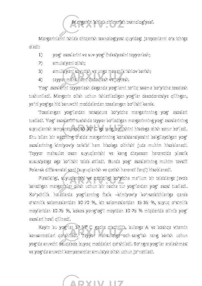 Margarin ishlab chiqarish texnologiyasi. Margarinlarni ishlab chiqarish texnologiyasi quyidagi jarayonlarni o‘z ichiga oladi: 1) yog‘ asoslarini va suv-yog‘ fraksiyasini tayyorlash; 2) emulsiyani olish; 3) emulsiyani sovutish va unga mexanik ishlov berish; 4) tayyor mahsulotni qadoqlash va joylash. Yog‘ asoslarini tayyorlash deganda yog‘larni to‘liq sxema bo‘yicha tozalash tushuniladi. Margarin olish uchun ishlatiladigan yog‘lar dezodoratsiya qilingan, ya’ni yog‘ga hid beruvchi moddalardan tozalangan bo‘lishi kerak. Tozalangan yog‘lardan retseptura bo‘yicha margarinning yog‘ asoslari tuziladi. Yog‘ asoslarini tuzishda tayyor bo‘ladigan margarinning yog‘ asoslarining suyuqlanish temperaturasi 33-36 0 С ga teng bo‘lishini hisobga olish zarur bo‘ladi. Shu bilan bir vaqtning o‘zida margarinning konsistensiyasini belgilaydigan yog‘ asoslarining kimiyoviy tarkibi ham hisobga olinishi juda muhim hisoblanadi. Tayyor mahsulot oson suyuqlanishi va keng diapazon haroratida plastik xususiyatga ega bo‘lishi talab etiladi. Bunda yog‘ asoslarining muhim tavsifi Polensk differensial soni (suyuqlanish va qotish harorati farqi) hisoblanadi. Plastikligi, suyuqlanishi va qattiqligi bo‘yicha ma’lum bir talablarga javob beradigan margarinlar olish uchun bir necha tur yog‘lardan yog‘ asosi tuziladi. Ko‘pchilik holatlarda yog‘larning fizik –kimiyoviy ko‘rsatkichlariga qarab o‘simlik salomaslaridan 30-70 %, kit salomaslaridan 15-35 %, suyuq o‘simlik moylaridan 10-25 %, kokos yong‘og‘i moyidan 10-25 % miqdorida olinib yog‘ asoslari hosil qilinadi. Keyin bu yog‘lar 32-38 0 С gacha qizdirilib, bularga A va boshqa vitamin konsentratlari qo‘shiladi. Tayyor mahsulotga och-sarg‘ish rang berish uchun yog‘da eruvchi ozuqabob buyoq moddalari qo‘shiladi. So‘ngra yog‘lar aralashmasi va yog‘da eruvchi komponentlar emulsiya olish uchun jo‘natiladi. 